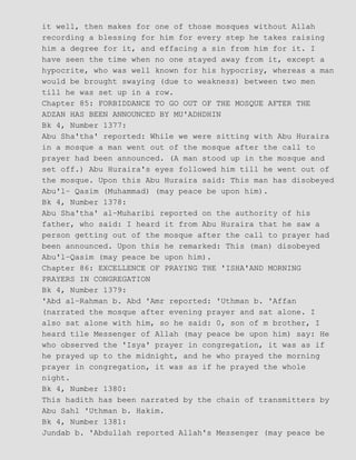 it well, then makes for one of those mosques without Allah
recording a blessing for him for every step he takes raising
him a degree for it, and effacing a sin from him for it. I
have seen the time when no one stayed away from it, except a
hypocrite, who was well known for his hypocrisy, whereas a man
would be brought swaying (due to weakness) between two men
till he was set up in a row.
Chapter 85: FORBIDDANCE TO GO OUT OF THE MOSQUE AFTER THE
ADZAN HAS BEEN ANNOUNCED BY MU'ADHDHIN
Bk 4, Number 1377:
Abu Sha'tha' reported: While we were sitting with Abu Huraira
in a mosque a man went out of the mosque after the call to
prayer had been announced. (A man stood up in the mosque and
set off.) Abu Huraira's eyes followed him till he went out of
the mosque. Upon this Abu Huraira said: This man has disobeyed
Abu'l− Qasim (Muhammad) (may peace be upon him).
Bk 4, Number 1378:
Abu Sha'tha' al−Muharibi reported on the authority of his
father, who said: I heard it from Abu Huraira that he saw a
person getting out of the mosque after the call to prayer had
been announced. Upon this he remarked: This (man) disobeyed
Abu'l−Qasim (may peace be upon him).
Chapter 86: EXCELLENCE OF PRAYING THE 'ISHA'AND MORNING
PRAYERS IN CONGREGATION
Bk 4, Number 1379:
'Abd al−Rahman b. Abd 'Amr reported: 'Uthman b. 'Affan
(narrated the mosque after evening prayer and sat alone. I
also sat alone with him, so he said: 0, son of m brother, I
heard tile Messenger of Allah (may peace be upon him) say: He
who observed the 'Isya' prayer in congregation, it was as if
he prayed up to the midnight, and he who prayed the morning
prayer in congregation, it was as if he prayed the whole
night.
Bk 4, Number 1380:
This hadith has been narrated by the chain of transmitters by
Abu Sahl 'Uthman b. Hakim.
Bk 4, Number 1381:
Jundab b. 'Abdullah reported Allah's Messenger (may peace be
 
