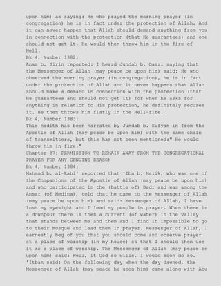 upon him) as saying: He who prayed the morning prayer (in
congregation) he is in fact under the protection of Allah. And
it can never happen that Allah should demand anything from you
in connection with the protection (that He guarantees) and one
should not get it. He would then throw him in the fire of
Hell.
Bk 4, Number 1382:
Anas b. Sirin reported: I heard Jundab b. Qasri saying that
the Messenger of Allah (may peace be upon him) said: He who
observed the morning prayer (in congregation), he is in fact
under the protection of Allah and it never happens that Allah
should make a demand in connection with the protection (that
He guarantees and should not get it) for when he asks for
anything in relation to His protection, he definitely secures
it. He then throws him flatly in the Hell−fire.
Bk 4, Number 1383:
This hadith has been narrated by Jundab b. Sufyan in from the
Apostle of Allah (may peace be upon him) with the same chain
of transmitters, but this has not been mentioned:" He would
throw him in fire."
Chapter 87: PERMISSION TO REMAIN AWAY FROM THE CONGREGATIONAL
PRAYER FOR ANY GENUINE REASON
Bk 4, Number 1384:
Mahmud b. al−Rabi' reported that 'Ibn b. Malik, who was one of
the Companions of the Apostle of Allah (may peace be upon him)
and who participated in the (Battle of) Badr and was among the
Ansar (of Medina), told that he came to the Messenger of Allah
(may peace be upon him) and said: Messenger of Allah, I have
lost my eyesight and I lead my people in prayer. When there is
a downpour there is then a current (of water) in the valley
that stands between me and them and I find it impossible to go
to their mosque and lead them in prayer. Messenger of Allah, I
earnestly beg of you that you should come and observe prayer
at a place of worship (in my house) so that I should then use
it as a place of worship. The Messenger of Allah (may peace be
upon him) said: Well, it God so wills. I would soon do so.
'Itban said: On the following day when the day dawned, the
Messenger of Allah (may peace he upon him) came along with Abu
 