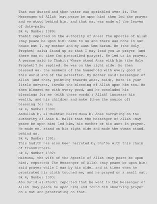 That was dusted and then water was sprinkled over it. The
Messenger of Allah (may peace be upon him) then led the prayer
and we stood behind him, and that mat was made of the leaves
of date−palm.
Bk 4, Number 1389:
Thabit reported on the authority of Anas: The Apostle of Allah
(may peace be upon him) came to us and there was none in our
house but I, my mother and my aunt Umm Haram. He (the Holy
Prophet) said: Stand up so that I may lead you in prayer (and
there was no time for prescribed prayer). He led us in prayer.
A person said to Thabit: Where stood Anas with him (the Holy
Prophet)? He replied: He was on the right side. He then
blessed us, the members of the household with every good of
this world and of the Hereafter. My mother said: Messenger of
Allah (and then, pointing towards Anas, said), here is your
little servant, invoke the blessing of Allah upon him too. He
then blessed me with every good, and he concluded his
blessings for me (with these words): Allah! increase his
wealth, and his children and make (them the source of)
blessing for him.
Bk 4, Number 1390:
Abdullah b. al−Mukhtar heard Musa b. Anas narrating on the
authority of Anas b. Malik that the Messenger of Allah (may
peace be upon him) led him, his mother or his aunt in prayer.
He made me, stand on his right side and made the woman stand,
behind us.
Bk 4, Number 1391:
This hadith has also been narrated by Shu'ba with this chain
of transmitters.
Bk 4, Number 1392:
Maimuna, the wife of the Apostle of Allah (may peace be upon
him), reported: The Messenger of Allah (may peace be upon him)
said prayer while I was by his side, and at times when he
prostrated his cloth touched me, and he prayed on a small mat.
Bk 4, Number 1393:
Abu Sa'id al−Khudri reported that he went to the Messenger of
Allah (may peace be upon him) and found him observing prayer
on a mat and prostrating on that.
 