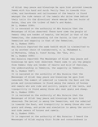of Allah (may peace and blessings be upon him) pointed towards
Yemen with his hand and said: Verily Iman is towards this
side, and harshness and callousness of the hearts is found
amongst the rude owners of the camels who drive them behind
their tails (to the direction) where emerge the two horns of
Satan, they are the tribes of Rabi'a and Mudar.
Bk 1, Number 0084:
It is narrated on the authority of Abu Huraira that the
Messenger of Allah observed: There have come the people of
Yemen; they are tender of hearts, the belief is that of the
Yemenites, the understanding (of the faith) is that of the
Yemenites and sagacity is that of the Yemenites.
Bk 1, Number 0085:
Abu Huraira reported the same hadith which is transmitted to
us by another chain of transmitters, e. g. Muhammad b.
al−Muthanna, Ishaq b. Yusuf Azraq, Ibn 'Aun, etc.
Bk 1, Number 0086:
Abu Huraira reported: The Messenger of Allah (may peace and
blessings be upon him) observed: There came to you the people
from Yemen; they are tender of hearts and mild of feelings,
the understanding is Yemenite, the sagacity is Yemenite.
Bk 1, Number 0087:
It is narrated on the authority of Abu Huraira that the
Messenger of Allah (may peace and blessings be upon him)
remarked: The summit of unbelief is towards the East and the
pride and conceitedness is found among the owners of horses
and camels who are rude and uncivil, people of the tents, and
tranquillity is found among those who rear goats and sheep.
Bk 1, Number 0088:
It is narrated on the authority of Abu Huraira that the
Messenger of Allah (may peace and blessings be upon him)
observed: The belief is among the Yemenites, and the unbelief
is towards the East, and tranquillity is among those who rear
goats and sheep, and pride and simulation is among the uncivil
and rude owners of horses and camels.
Bk 1, Number 0089:
It is reported on the authority of Abu Huraira: I heard the
Messenger of Allah saying this: Pride and conceitedness is
 
