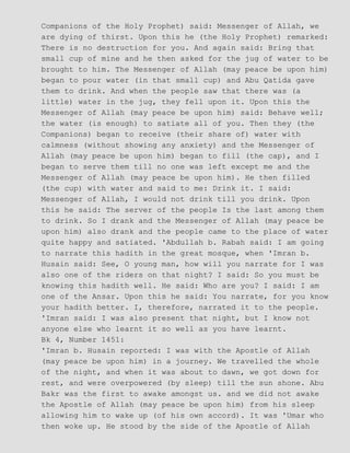 Companions of the Holy Prophet) said: Messenger of Allah, we
are dying of thirst. Upon this he (the Holy Prophet) remarked:
There is no destruction for you. And again said: Bring that
small cup of mine and he then asked for the jug of water to be
brought to him. The Messenger of Allah (may peace be upon him)
began to pour water (in that small cup) and Abu Qatida gave
them to drink. And when the people saw that there was (a
little) water in the jug, they fell upon it. Upon this the
Messenger of Allah (may peace be upon him) said: Behave well;
the water (is enough) to satiate all of you. Then they (the
Companions) began to receive (their share of) water with
calmness (without showing any anxiety) and the Messenger of
Allah (may peace be upon him) began to fill (the cap), and I
began to serve them till no one was left except me and the
Messenger of Allah (may peace be upon him). He then filled
(the cup) with water and said to me: Drink it. I said:
Messenger of Allah, I would not drink till you drink. Upon
this he said: The server of the people Is the last among them
to drink. So I drank and the Messenger of Allah (may peace be
upon him) also drank and the people came to the place of water
quite happy and satiated. 'Abdullah b. Rabah said: I am going
to narrate this hadith in the great mosque, when 'Imran b.
Husain said: See, O young man, how will you narrate for I was
also one of the riders on that night? I said: So you must be
knowing this hadith well. He said: Who are you? I said: I am
one of the Ansar. Upon this he said: You narrate, for you know
your hadith better. I, therefore, narrated it to the people.
'Imran said: I was also present that night, but I know not
anyone else who learnt it so well as you have learnt.
Bk 4, Number 1451:
'Imran b. Husain reported: I was with the Apostle of Allah
(may peace be upon him) in a journey. We travelled the whole
of the night, and when it was about to dawn, we got down for
rest, and were overpowered (by sleep) till the sun shone. Abu
Bakr was the first to awake amongst us. and we did not awake
the Apostle of Allah (may peace be upon him) from his sleep
allowing him to wake up (of his own accord). It was 'Umar who
then woke up. He stood by the side of the Apostle of Allah
 