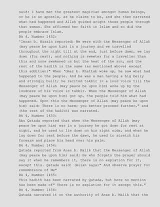 said: I have met the greatest magician amongst human beings,
or he is an apostle, as he claims to be, and she then narrated
what had happened and Allah guided aright those people through
that woman. She affirmed her faith in Islam and so did the
people embrace Islam.
Bk 4, Number 1452:
'Imran b. Husain reported: We were with the Messenger of Allah
(may peace be upon him) in a journey and we travelled
throughout the night till at the end, just before dawn, we lay
down (for rest), and nothing is sweeter for a traveller than
this and none awakened us but the heat of the sun, and the
rest of the hadith is the same (as mentioned above) except
this additien:" When 'Umar b. Khattab woke up, he saw what had
happened to the people. And he was a man having a big belly
and strongly built; he recited takbir in a loud voice till the
Messenger of Allah (may peace be upon him) woke up by the
loudness of his voice in takbir. When the Messenger of Allah
(may peace be upon him) got up, the people told him what had
happened. Upon this the Messenger of Allah (may peace be upon
him) said: There is no harm; you better proceed further," and
(the rest of the hadith) was narrated.
Bk 4, Number 1453:
Abu Qatada reported that when the Messenger of Allah (may
peace be upon him) was in a journey he got down for rest at
night, and he used to lie down on his right side, and when he
lay down for rest before the dawn, he used to stretch his
forearm and place his head over his palm.
Bk 4, Number 1454:
Qatada reported from Anas b. Malik that the Messenger of Allah
(may peace be upon him) said: He who forgets the prayer should
say it when he remembers it, there is no explation for it,
except this. Qatada said: (Allah says)" And observe prayer for
remembrance of Me"
Bk 4, Number 1455:
This hadith has been narrated by Qatada, but here no mention
has been made of" There is no explation for it except this."
Bk 4, Number 1456:
Qatada narrated it on the authority of Anas b. Malik that the
 