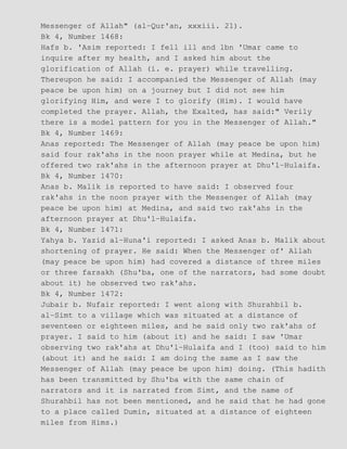Messenger of Allah" (al−Qur'an, xxxiii. 21).
Bk 4, Number 1468:
Hafs b. 'Asim reported: I fell ill and lbn 'Umar came to
inquire after my health, and I asked him about the
glorification of Allah (i. e. prayer) while travelling.
Thereupon he said: I accompanied the Messenger of Allah (may
peace be upon him) on a journey but I did not see him
glorifying Him, and were I to glorify (Him). I would have
completed the prayer. Allah, the Exalted, has said:" Verily
there is a model pattern for you in the Messenger of Allah."
Bk 4, Number 1469:
Anas reported: The Messenger of Allah (may peace be upon him)
said four rak'ahs in the noon prayer while at Medina, but he
offered two rak'ahs in the afternoon prayer at Dhu'l−Hulaifa.
Bk 4, Number 1470:
Anas b. Malik is reported to have said: I observed four
rak'ahs in the noon prayer with the Messenger of Allah (may
peace be upon him) at Medina, and said two rak'ahs in the
afternoon prayer at Dhu'l−Hulaifa.
Bk 4, Number 1471:
Yahya b. Yazid al−Huna'i reported: I asked Anas b. Malik about
shortening of prayer. He said: When the Messenger of' Allah
(may peace be upon him) had covered a distance of three miles
or three farsakh (Shu'ba, one of the narrators, had some doubt
about it) he observed two rak'ahs.
Bk 4, Number 1472:
Jubair b. Nufair reported: I went along with Shurahbil b.
al−Simt to a village which was situated at a distance of
seventeen or eighteen miles, and he said only two rak'ahs of
prayer. I said to him (about it) and he said: I saw 'Umar
observing two rak'ahs at Dhu'l−Hulaifa and I (too) said to him
(about it) and he said: I am doing the same as I saw the
Messenger of Allah (may peace be upon him) doing. (This hadith
has been transmitted by Shu'ba with the same chain of
narrators and it is narrated from Simt, and the name of
Shurahbil has not been mentioned, and he said that he had gone
to a place called Dumin, situated at a distance of eighteen
miles from Hims.)
 