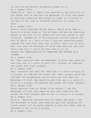 it, but did not observe obligatory prayer on it.
Bk 4, Number 1506:
'Abdullah b. 'Amir b. Rabi'a has reported on the authority of
his father that he had seen the Messenger of Allah (may peace
be upon him) observing Nafl player at night on a journey on
the back of his ride in whichever direction it turned its
face.
Bk 4, Number 1507:
Anas b. Sirin reported: We met Anas b. Malik as he came to
Syria at a place known as 'Ain−al−Tamar and saw him observing
prayer on the back of his donkey with his face turned in that
direction. (Hammam one of the narrators) pointed towards the
left of Qibla, so I said to him: I find you observing prayer
towards the side other than that of Qibla. Upon this he said:
Had I not seen the Messenger of Allah (may peace be upon him)
doing like this, I would not have done so at all.
Chapter 98: PERMISSIBILITY OF COMBINING TWO PRAYERS ON A
JOURNEY
Bk 4, Number 1508:
Ibn 'Umar reported: When the Messenger of Allah (may peace be
upon him) was in a state of hurry on a journey, he combined
the sunset and 'Isha' prayers.
Bk 4, Number 1509:
Nafi' reported that when Ibn 'Umar was in a state of hurry on
a journey, he combined the sunset and 'Isha' prayers after the
twilight had disappeared, and he would say that when the
Messenger of Allah (may peace be upon him) was in a state of
hurry on a journey, he combined the sunset and 'Isha' prayers.
Bk 4, Number 1510:
Salim reported from his father to be saying: I saw the
Messenger of Allah (may peace be upon him) combining the
sunset and Isha' prayers when he was in a hurry on a journey.
Bk 4, Number 1511:
Salim b. 'Abdullah reported that his father had said: I saw
the Messenger of Allah (may peace be upon him) delaying the
sunset prayer till he would combine it with the 'Isha' when he
hastened to set out on a journey.
Bk 4, Number 1512:
 
