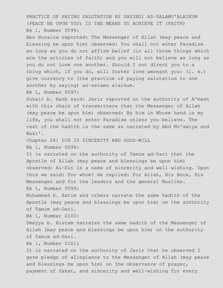 PRACTICE OF PAYING SALUTATION BY SAYING) AS−SALAMU'ALAIKUM
(PEACE BE UPON YOU) IS THE MEANS TO ACHIEVE IT (FAITH)
Bk 1, Number 0096:
Abu Huraira reported: The Messenger of Allah (may peace and
blessing be upon him) observed: You shall not enter Paradise
so long as you do not affirm belief (in all those things which
are the articles of faith) and you will not believe as long as
you do not love one another. Should I not direct you to a
thing which, if you do, will foster love amongst you: (i. e.)
give currency to (the practice of paying salutation to one
another by saying) as−salamu alaikum.
Bk 1, Number 0097:
Zuhair b. Harb said: Jarir reported on the authority of A'mash
with this chain of transmitters that the Messenger of Allah
(may peace be upon him) observed: By him in Whose hand is my
life, you shall not enter Paradise unless you believe. The
rest of the hadith is the same as narrated by Abd Mu'awiya and
Waki'.
Chapter 24: DIN IS SINCERITY AND GOOD−WILL
Bk 1, Number 0098:
It is narrated on the authority of Tamim ad−Dari that the
Apostle of Allah (may peace and blessings be upon him)
observed: Al−Din is a name of sincerity and well wishing. Upon
this we said: For whom? He replied: For Allah, His Book, His
Messenger and for the leaders and the general Muslims.
Bk 1, Number 0099:
Muhammad b. Hatim and others narrate the same hadith of the
Apostle (may peace and blessings be upon him) on the authority
of Tamim ad−Dari.
Bk 1, Number 0100:
Umayya b. Bistam narrates the same hadith of the Messenger of
Allah (may peace and blessings be upon him) on the authority
of Tamim ad−Dari.
Bk 1, Number 0101:
It is narrated on the authority of Jarir that he observed I
gave pledge of allegiance to the Messenger of Allah (may peace
and blessings be upon him) on the observance of prayer,
payment of Zakat, and sincerity and well−wishing for every
 