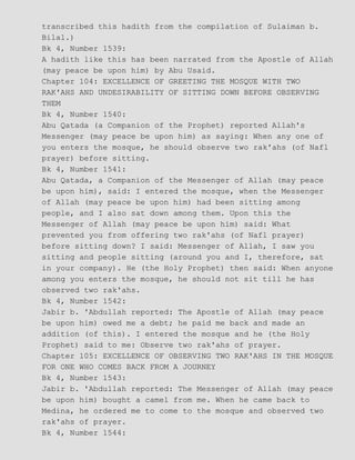 transcribed this hadith from the compilation of Sulaiman b.
Bilal.)
Bk 4, Number 1539:
A hadith like this has been narrated from the Apostle of Allah
(may peace be upon him) by Abu Usaid.
Chapter 104: EXCELLENCE OF GREETING THE MOSQUE WITH TWO
RAK'AHS AND UNDESIRABILITY OF SITTING DOWN BEFORE OBSERVING
THEM
Bk 4, Number 1540:
Abu Qatada (a Companion of the Prophet) reported Allah's
Messenger (may peace be upon him) as saying: When any one of
you enters the mosque, he should observe two rak'ahs (of Nafl
prayer) before sitting.
Bk 4, Number 1541:
Abu Qatada, a Companion of the Messenger of Allah (may peace
be upon him), said: I entered the mosque, when the Messenger
of Allah (may peace be upon him) had been sitting among
people, and I also sat down among them. Upon this the
Messenger of Allah (may peace be upon him) said: What
prevented you from offering two rak'ahs (of Nafl prayer)
before sitting down? I said: Messenger of Allah, I saw you
sitting and people sitting (around you and I, therefore, sat
in your company). He (the Holy Prophet) then said: When anyone
among you enters the mosque, he should not sit till he has
observed two rak'ahs.
Bk 4, Number 1542:
Jabir b. 'Abdullah reported: The Apostle of Allah (may peace
be upon him) owed me a debt; he paid me back and made an
addition (of this). I entered the mosque and he (the Holy
Prophet) said to me: Observe two rak'ahs of prayer.
Chapter 105: EXCELLENCE OF OBSERVING TWO RAK'AHS IN THE MOSQUE
FOR ONE WHO COMES BACK FROM A JOURNEY
Bk 4, Number 1543:
Jabir b. 'Abdullah reported: The Messenger of Allah (may peace
be upon him) bought a camel from me. When he came back to
Medina, he ordered me to come to the mosque and observed two
rak'ahs of prayer.
Bk 4, Number 1544:
 