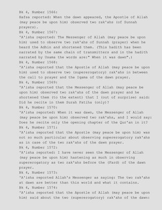 Bk 4, Number 1566:
Hafsa reported: When the dawn appeared, the Apostle of Allah
(may peace be upon him) observed two rak'ahs (of Sunnah
prayers).
Bk 4, Number 1567:
'A'isha reported: The Messenger of Allah (may peace be upon
him) used to observe two rak'ahs of Sunnah (prayer) when he
heard the Adhin and shortened them. (This hadith has been
narrated by the same chain of transmitters and in the hadith
narrated by Usama the words are:" When it was dawn".)
Bk 4, Number 1568:
'A'isha reported that the Apostle of Allah (may peace be upon
him) used to observe two (supererogatory) rak'ahs in between
the call to prayer and the Iqama of the dawn prayer.
Bk 4, Number 1569:
'A'isha reported that the Messenger of Allah (may peace be
upon him) observed two rak'ahs of the dawn prayer and he
shortened them (to the extent) that I (out of surprise) said:
Did he recite in them Surah Fatiha (only)?
Bk 4, Number 1570:
'A'isha reported: When it was dawn, the Messenger of Allah
(may peace be upon him) observed two rak'ahs, and I would say:
Does he recite only the opening chapter of the Qur'an in it?
Bk 4, Number 1571:
'A'isha reported that the Apostle (may peace be upon him) was
not so much particular about observing supererogatory rak'ahs
as in case of the two rak'ahs of the dawn prayer.
Bk 4, Number 1572:
'A'isha reported: I have never seen the Messenger of Allah
(may peace be upon him) hastening as much in observing
supererogatory as two rak'ahs before the (Fard) of the dawn
prayer.
Bk 4, Number 1573:
'A'isha reported Allah's Messenger as saying: The two rak'ahs
at dawn are better than this world and what it contains.
Bk 4, Number 1574:
'A'isha reported that the Apostle of Allah (may peace be upon
him) said about the two (supererogatory) rak'ahs of the dawn:
 