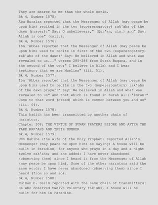 They are dearer to me than the whole world.
Bk 4, Number 1575:
Abu Huraira reported that the Messenger of Allah (may peace be
upon him) recited in the two (supererogatory) rak'ahs of the
dawn (prayer):" Say: O unbelievers," (Qur'an, cix.) and" Say:
Allah is one" (cxii.).
Bk 4, Number 1576:
Ibn 'Abbas reported that the Messenger of Allah (may peace be
upon him) used to recite in first of the two (supererogatory)
rak'ahs of the dawn:" Say: We believed in Allah and what was
revealed to us..." verses 285−286 from Surah Baqara, and in
the second of the two:" I believe in Allah and I bear
testimony that we are Muslims" (iii. 51).
Bk 4, Number 1577:
Ibn 'Abbas reported that the Messenger of Allah (may peace be
upon him) used to recite in the two (supererogatory) rak'ahs
of the dawn prayer:" Say: We believed in Allah and what was
revealed to us" and that which is found in Surah Al−i−'lmran:"
Come to that word (creed) which is common between you and us"
(iii. 64).
Bk 4, Number 1578:
This hadith has been transmitted by another chain of
narrators.
Chapter 108: THE VIRTUE OF SUNAN PRAYERS BEfORE AND AFTER THE
FARD RAK'AHS AND THEIR NUMBER
Bk 4, Number 1579:
Umm Habiba (the wife of the Holy Prophet) reported Allah's
Messenger (may peace be upon him) as saying: A house will be
built in Paradise, for anyone who prays in a day and a night
twelve rak'ahs; and she added: I have never abandoned
(observing them) since I heard it from the Messenger of Allah
(may peace be upon him). Some of the other narrators said the
same words: I have never abandoned (observing them) since I
heard (from so and so).
Bk 4, Number 1580:
Nu'man b. Salim reported with the same chain of transmitters:
He who observed twelve voluntary rak'ahs, a house will be
built for him in Paradise.
 