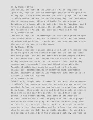 Bk 4, Number 1581:
Umm Habiba, the wife of the Apostle of Allah (may peace be
upon him), reported Allah's Messenger (may peace be upon him)
as saying: If any Muslim servant (of Allah) prays for the sake
of Allah twelve rak'ahs (of Sun'an) every day, over and above
the obligatory ones, Allah will build for him a house in
Paradise, or a house will be built for him in Paradise; and I
have not abandoned to observe the in after (hearing it from
the Messenger of Allah). (So said also 'Amr and Nu'man.)
Bk 4, Number 1582:
Umm Habiba reported the Messenger of Allah (may peace be upon
him) having said: If any Muslim servant (of Allah) performed
ablution, and performed it well, and then observed every day,
the rest of the hadith is the same.
Bk 4, Number 1583:
Ibn 'Umar reported: I prayed along with Allah's Messenger (may
peace be upon him) two rak'ahs before and two rak'ahs after
the noon prayer, two rak'ahs after the sunset prayer and two
rak'ahs after the 'Isha' prayer and two rak'ahs after the
Friday prayer; and so far as the sunset, 'Isha' and Friday
prayers are concerned, I observed (them) along with the
Apostle of Allah (may peace be upon him) in his house.
Chapter 109: PERMISSIBILITY OF OBSERVING NAFL (VOLUNTARY
PRAYER) STANDING OR SITTING AND OBSERVING SOME PART OF IT IN
SITTING OR STANDING POSTURES
Bk 4, Number 1584:
'Abdullah b. Shaqiq said: I asked 'A'isha about the Messenger
of Allah's (may peace be upon him) voluntary prayers, and she
replied: Before the noon prayer, he used to pray four rak'abs
in my house; then would go out and lead the people in prayer;
then come in and pray two rak'ahs. He would then lead the
people in the sunset prayer; then come in and pray two
rak'abs. Then he would lead the people in the 'Isha' prayer,
and enter my house and pray two rak'ahs. He would pray nine
rak'ahs during the night, including Witr. At night he would
pray for a long time standing and for a long time sitting, and
when he recited the Holy Qur'an while standing, he would bow
and prostrate himself from the standing position, and when he
 