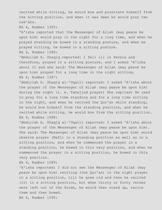 recited while sitting, he would bow and prostrate himself from
the sitting position, and when it was dawn he would pray two
rak'ahs.
Bk 4, Number 1585:
'A'isha reported that the Messenger of Allah (may peace be
upon him) would pray in the night for a long time, and when he
prayed standing be bowed in a standing posture, and when he
prayed sitting, he bowed in a sitting posture.
Bk 4, Number 1586:
'Abdullah b. Shaqiq reported: I fell ill in Persia and
therefore, prayed in a sitting posture, and I asked 'A'isha
about it and she said: The Messenger of Allah (may peace be
upon him) prayed for a long time in the night sitting.
Bk 4, Number 1587:
'Abdullah b. Shaqiq al−'Uqaili reported: I asked 'A'isha about
the prayer of the Messenger of Allah (may peace be upon him)
during the night (i. e. Tahajjud prayer) She replied: He used
to pray for a long time standing and for a long time sitting
in the night, and when he recited the Qur'an while standing,
he would bow himself from the standing position, and when he
recited while sitting, he would bow from the sitting position.
Bk 4, Number 1588:
'Abdullah b. Shaqiq al−'Uqaili reported: I asked 'A'isha about
the prayer of the Messenger of Allah (may peace be upon him).
She said: The Messenger of Allah (may peace be upon him) would
observe prayer (Nafl) in a standing position as well as in a
sitting position, and when he commenced the prayer in a
standing position, he bowed in this very position, and when he
commenced the prayer in a sitting position, he bowed in this
very position.
Bk 4, Number 1589:
'A'isha reported: I did not see the Messenger of Allah (may
peace be upon him) reciting (the Qur'an) in the night prayer
in a sitting position, till he grew old and then he recited
(it) in a sitting position, but when thirty or forty verses
were left out of the Surah, he would then stand up, recite
them and then bowed.
Bk 4, Number 1590:
 