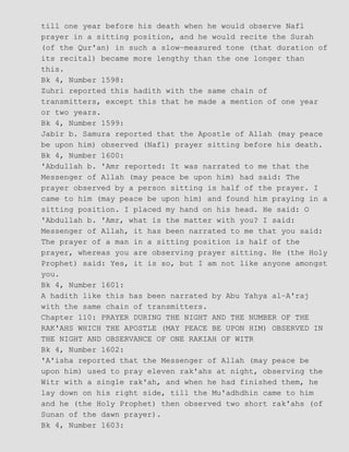 till one year before his death when he would observe Nafl
prayer in a sitting position, and he would recite the Surah
(of the Qur'an) in such a slow−measured tone (that duration of
its recital) became more lengthy than the one longer than
this.
Bk 4, Number 1598:
Zuhri reported this hadith with the same chain of
transmitters, except this that he made a mention of one year
or two years.
Bk 4, Number 1599:
Jabir b. Samura reported that the Apostle of Allah (may peace
be upon him) observed (Nafl) prayer sitting before his death.
Bk 4, Number 1600:
'Abdullah b. 'Amr reported: It was narrated to me that the
Messenger of Allah (may peace be upon him) had said: The
prayer observed by a person sitting is half of the prayer. I
came to him (may peace be upon him) and found him praying in a
sitting position. I placed my hand on his head. He said: O
'Abdullah b. 'Amr, what is the matter with you? I said:
Messenger of Allah, it has been narrated to me that you said:
The prayer of a man in a sitting position is half of the
prayer, whereas you are observing prayer sitting. He (the Holy
Prophet) said: Yes, it is so, but I am not like anyone amongst
you.
Bk 4, Number 1601:
A hadith like this has been narrated by Abu Yahya al−A'raj
with the same chain of transmitters.
Chapter 110: PRAYER DURING THE NIGHT AND THE NUMBER OF THE
RAK'AHS WHICH THE APOSTLE (MAY PEACE BE UPON HIM) OBSERVED IN
THE NIGHT AND OBSERVANCE OF ONE RAKIAH OF WITR
Bk 4, Number 1602:
'A'isha reported that the Messenger of Allah (may peace be
upon him) used to pray eleven rak'ahs at night, observing the
Witr with a single rak'ah, and when he had finished them, he
lay down on his right side, till the Mu'adhdhin came to him
and he (the Holy Prophet) then observed two short rak'ahs (of
Sunan of the dawn prayer).
Bk 4, Number 1603:
 