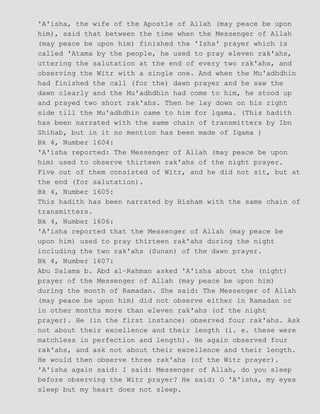 'A'isha, the wife of the Apostle of Allah (may peace be upon
him), said that between the time when the Messenger of Allah
(may peace be upon him) finished the 'Isha' prayer which is
called 'Atama by the people, he used to pray eleven rak'ahs,
uttering the salutation at the end of every two rak'ahs, and
observing the Witr with a single one. And when the Mu'adhdhin
had finished the call (for the) dawn prayer and he saw the
dawn clearly and the Mu'adhdhin had come to him, he stood up
and prayed two short rak'ahs. Then he lay down on his right
side till the Mu'adhdhin came to him for lqama. (This hadith
has been narrated with the same chain of transmitters by Ibn
Shihab, but in it no mention has been made of Iqama )
Bk 4, Number 1604:
'A'isha reported: The Messenger of Allah (may peace be upon
him) used to observe thirteen rak'ahs of the night prayer.
Five out of them consisted of Witr, and he did not sit, but at
the end (for salutation).
Bk 4, Number 1605:
This hadith has been narrated by Hisham with the same chain of
transmitters.
Bk 4, Number 1606:
'A'isha reported that the Messenger of Allah (may peace be
upon him) used to pray thirteen rak'ahs during the night
including the two rak'ahs (Sunan) of the dawn prayer.
Bk 4, Number 1607:
Abu Salama b. Abd al−Rahman asked 'A'isha about the (night)
prayer of the Messenger of Allah (may peace be upon him)
during the month of Ramadan. She said: The Messenger of Allah
(may peace be upon him) did not observe either in Ramadan or
in other months more than eleven rak'ahs (of the night
prayer). He (in the first instance) observed four rak'ahs. Ask
not about their excellence and their length (i. e. these were
matchless in perfection and length). He again observed four
rak'ahs, and ask not about their excellence and their length.
He would then observe three rak'ahs (of the Witr prayer).
'A'isha again said: I said: Messenger of Allah, do you sleep
before observing the Witr prayer? He said: O 'A'isha, my eyes
sleep but my heart does not sleep.
 