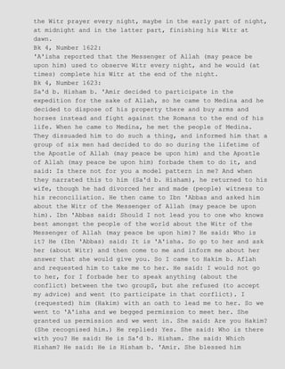 the Witr prayer every night, maybe in the early part of night,
at midnight and in the latter part, finishing his Witr at
dawn.
Bk 4, Number 1622:
'A'isha reported that the Messenger of Allah (may peace be
upon him) used to observe Witr every night, and he would (at
times) complete his Witr at the end of the night.
Bk 4, Number 1623:
Sa'd b. Hisham b. 'Amir decided to participate in the
expedition for the sake of Allah, so he came to Medina and he
decided to dispose of his property there and buy arms and
horses instead and fight against the Romans to the end of his
life. When he came to Medina, he met the people of Medina.
They dissuaded him to do such a thing, and informed him that a
group of six men had decided to do so during the lifetime of
the Apostle of Allah (may peace be upon him) and the Apostle
of Allah (may peace be upon him) forbade them to do it, and
said: Is there not for you a model pattern in me? And when
they narrated this to him (Sa'd b. Hisham), he returned to his
wife, though he had divorced her and made (people) witness to
his reconciliation. He then came to Ibn 'Abbas and asked him
about the Witr of the Messenger of Allah (may peace be upon
him). Ibn 'Abbas said: Should I not lead you to one who knows
best amongst the people of the world about the Witr of the
Messenger of Allah (may peace be upon him)? He said: Who is
it? He (Ibn 'Abbas) said: It is 'A'isha. So go to her and ask
her (about Witr) and then come to me and inform me about her
answer that she would give you. So I came to Hakim b. Aflah
and requested him to take me to her. He said: I would not go
to her, for I forbade her to speak anything (about the
conflict) between the two groupS, but she refused (to accept
my advice) and went (to participate in that corflict). I
(requested) him (Hakim) with an oath to lead me to her. So we
went to 'A'isha and we begged permission to meet her. She
granted us permission and we went in. She said: Are you Hakim?
(She recognised him.) He replied: Yes. She said: Who is there
with you? He said: He is Sa'd b. Hisham. She said: Which
Hisham? He said: He is Hisham b. 'Amir. She blessed him
 