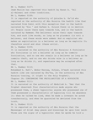 Bk 1, Number 0107:
Imam Muslim has reported this hadith by Hasan b. 'Ali
al−Halwani and other traditions.
Bk 1, Number 0108:
It is reported on the authority of Qutaiba b. Sa'id who
reported on the authority of Abu Huraira the hadith like that
narrated from Zuhri with this exception that in the hadith
narrated by 'Ala ' and Safwan b. Sulaim there is no mention
of: People raise there eyes towards him, and in the hadith
narrated by Hammam: The believers raise their eyes towards
him, and such like words, so long as he plunders (is not) a
believer, and these words were added: And no exploiter who
makes an exploitation is a believer as long as he exploits It;
therefore avoid and shun (these evils).
Bk 1, Number 0109:
It is narrated on the authority of Abu Huraira: A fornicator
who fornicates is not a believer as long as he commits
fornication, and no one who steals is a believer as long as he
commits theft, and no one who drinks wine is a believer as
long as he drinks it, and repentance may be accepted after
that.
Bk 1, Number 0110:
Muhammad b. Rafi', Abdur−Razzaq, Sufyan, A'mash narrated this
hadith like one narrated by Shu'ba, on the authority of Abu
Huraira tracing, it (right to the Holy Prophet).
Chapter 26: CONCERNING THE PECULIARITIES OF A HYPOCRITE
Bk 1, Number 0111:
It is narrated on the authority of Abdullah b. 'Amr that the
Prophet observed: Four characteristics made anyone who
possessed them, a sheer hypocrite; anyone who possessed one of
them possessed a characteristic of hypocrisy till be abandons
it: when he talked he lied, when he made a covenant he acted
treacherously, and when he quarreled he deviated from the
truth.
Bk 1, Number 0112:
It is reported on the authority of Abu Huraira that the
Messenger of Allah (may peace and blessings be upon him) said:
Three are the signs of a hypocrite: when he spoke he told a
 