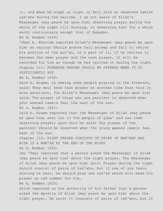 it, and when he slept at night or fell sick he observed twelve
rak'ahs during the daytime. I am not aware of Allah's
Messenger (may peace be upon him) observing prayer during the
whole of the night till morning, or observing fast for a whole
month continuously except that of Ramadan.
Bk 4, Number 1629:
'Umar b. Khattab reported Allah's Messenger (may peace be upon
him) as saying: Should anyone fall asleep and fail to recite
his portion of the Qur'an, or a part of it, if he recites it
between the dawn prayer and the noon prayer, it will be
recorded for him as though he had recited it during the night.
Chapter 111: FORENOON PRAYER SHOULD BE OFFERED WHEN IT IS
SUFFICIENTLY HOT
Bk 4, Number 1630:
Zaid b. Arqam, on seeing some people praying in the forenoon,
said: They well know that prayer at another time than this is
more excellent, for Allah's Messenger (may peace be upon him)
said: The prayer of those who are penitent is observed when
your weaned camels feel the heat of the sun.
Bk 4, Number 1631:
Zaid b. Arqam reported that the Messenger of Allah (may peace
be upon him) went out to the people of Quba' and saw them
observing prayer; upon this he said: The prayer of the
penitent should be observed when the young weaned camels feel
heat of the sun.
Chapter 112: NIGHT PRAYER CONSISTS OF PAIRS OF RAK'AHS AND
WITR IS A RAK'AH AT THE END OF THE NIGHT
Bk 4, Number 1632:
Ibn 'Umar reported that a person asked the Messenger of Allah
(may peace be upon him) about the night prayer. The Messenger
of Allah (may peace be upon him) said: Prayer during the night
should consist of pairs of rak'ahs, but if one of you fears
morning is near, he should pray one rak'ah which will make his
prayer an odd number for him.
Bk 4, Number 1633:
Salim reported on the authority of his father that a person
asked the Apostle of Allah (may peace be upon him) about the
night prayer. He said: It consists of pairs of rak'ahs, but if
 