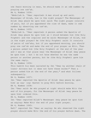 one fears morning is near, he should make it an odd number by
praying one rak'ah.
Bk 4, Number 1634:
'Abdullah b. 'Umar reported: A man stood up and said.
Messenger of Allah, how is the night prayer? The Messenger of
Allah (may peace be upon him) said: The night prayer consists
of pair, but if you apprehend the rise of dawn, make it odd
number by observing one rak'ah.
Bk 4, Number 1635:
'Abdullah b. 'Umar reported: A person asked the Apostle of
Allah (may peace be upon him) as I stood between him (the Holy
Prophet) and the inquirer and he said: Messenger of Allah, how
is the night prayer? He (the Holy Prophet) said: It consists
of pairs of rak'ahs, but if you apprehend morning, you should
pray one rak'ah and make the end of your prayer as Witr. Then
a person asked him (the Holy Prophet) at the end of the year
and I was at that place near the Messenger of Allah (may peace
be upon him) ; but I do not know whether he was the same
person or another person, but he (the Holy Prophet) gave him
the same reply.
Bk 4, Number 1636:
This hadith his been narrated by Ibn 'Umar by another chain of
trans− mitters but it does not have these words:" Then a
person asked him at the end of the year," and what follows
subsequently.
Bk 4, Number 1637:
Ibn 'Umar reported the Apostle of Allah (may peace be upon
him) as say− ing: Hasten to pray Witr before morning.
Bk 4, Number 1638:
Ibn 'Umar said: He who prayed at night should make Witr the
end of his prayer, for the Messenger of Allah (way peace be
upon him) ordered this.
Bk 4, Number 1639:
Ibn 'Umar reported Allah's Messenger (may peace be upon him)
as saying: Make Witr the end of your night prayer.
Bk 4, Number 1640:
Nafi' reported Ibn 'Umar as saying: He who observed the night
prayer should make Witr the end of his prayer before dawn. The
 
