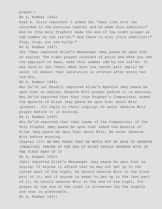 prayer.)
Bk 4, Number 1646:
Anas b. Sirin reported: I asked Ibn 'Umar like this (as
recorded in the previous hadith) and he made this addition:"
And he (the Holy Prophet) made the end of the night prayer as
odd number by one rak'ah." And there is also (this addition):"
Stop, stop, you are bulky."
Bk 4, Number 1647:
Ibn 'Umar reported Allah's Messenger (may peace be upon him)
as saying: The night prayer consists of pairs and when you see
the approach of dawn, make this number odd by one rak'ah. It
was said to Ibn 'Umar: What does the (word) pair imply? He
said: (It means) that salutation is uttered after every two
rak'ahs.
Bk 4, Number 1648:
Abu Sa'id (al Khudri) reported Allah's Apostle (may peace be
upon him) as saying: Observe Witr prayer before it is morning.
Abu Sa'id reported that they (the Prophet's Companions) asked
the Apostle of Allah (may peace be upon him) about Witr
(prayer). (In reply to their inquiry) he said: Observe Witr
prayer before it is morning.
Bk 4, Number 1649:
Abu Sa'id reported that they (some of the Companions) of the
Holy Prophet (may peace be upon him) asked the Apostle of
Allah (may peace be upon him) about Witr. He said: Observe
Witr before morning.
Chapter 113: HE WHO FEARS THAT HE WOULD NOT BE ABLE TO OBSERVE
(TAHAJJUD) PRAYER AT THE END OF NIGHT SHOULD OBSERVE WITR IN
THE FIRST PART OF IT
Bk 4, Number 1650:
Jabir reported Allah's Messenger (may peace be upon him) as
saying: If anyone is afraid that he may not get up in the
latter part of the night, he should observe Witr in the first
part of it; and if anyone is eager to get up in the last part
of it, he should observe Witr at the end of the night, for
prayer at the end of the night is witnessed (by the angels)
and that is preferable.
Bk 4, Number 1651:
 