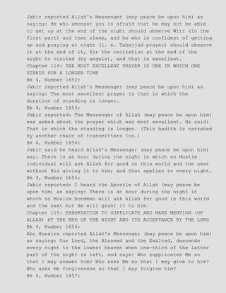 Jabir reported Allah's Messenger (may peace be upon him) as
saying: He who amongst you is afraid that he may not be able
to get up at the end of the night should observe Witr (in the
first part) and then sleep, and he who is confident of getting
up and praying at night (i. e. Tahajjud prayer) should observe
it at the end of it, for the recitation at the end of the
night to visited (by angels), and that is excellent.
Chapter 114: THE MOST EXCELLENT PRAYER IS ONE IN WHICH ONE
STANDS FOR A LONGER TIME
Bk 4, Number 1652:
Jabir reported Allah's Messenger (may peace be upon him) as
saying: The most excellent prayer is that in which the
duration of standing is longer.
Bk 4, Number 1653:
Jabir reported: The Messenger of Allah (may peace be upon him)
was asked about the prayer which was most excellent. He said:
That in which the standing is longer. (This hadith is narrated
by another chain of transmitters too.)
Bk 4, Number 1654:
Jabir said he heard Allah's Messenger (may peace be upon him)
say: There is an hour during the night in which no Muslim
individual will ask Allah for good in this world and the next
without His giving it to him; and that applies to every night.
Bk 4, Number 1655:
Jabir reported: I heard the Apostle of Allah (may peace be
upon him) as saying: There is an hour during the night in
which no Muslim bondman will ask Allah for good in this world
and the next but He will grant it to him.
Chapter 115: EXHORTATION TO SUPPLICATE AND MAKE MENTION (OF
ALLAH) AT THE END OF THE NIGHT AND ITS ACCEPTANCE BY THE LORD
Bk 4, Number 1656:
Abu Huraira reported Allah's Messenger (may peace be upon him)
as saying: Our Lord, the Blessed and the Exalted, descends
every night to the lowest heaven when one−third of the latter
part of the night is left, and says: Who supplicates Me so
that I may answer him? Who asks Me so that I may give to him?
Who asks Me forgiveness so that I may forgive him?
Bk 4, Number 1657:
 