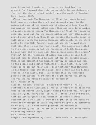 were doing, but I desisted to come to you (and lead the
prayer) for I feared that this prayer might become obligatory
for you. (He the narrator) said: It was the month of Ramadan.
Bk 4, Number 1667:
'A'isha reported: The Messenger of Allah (may peace be upon
him) came out during the night and observed prayer in the
mosque and some of the people prayed along with him. When it
was morning the people talked about this and so a large number
of people gathered there. The Messenger of Allah (may peace be
upon him) went out for the second night, and they (the people)
prayed along with him. When it was morning the people began to
talk about it. So the mosque thronged with people on the third
night. He (the Holy Prophet) came out and they prayed along
with him. When it was the fourth night, the mosque was filled
to its utmost capacity but the Messenger of Allah (may peace
be upon him) did not come out. Some persons among then cried:"
Prayer." But the Messenger of Allah (may peace be upon him)
did not come to them till he came out for the morning prayer.
When he had completed the morning prayer, he turned his face
to the people and recited Tashahhud (I bear testi− mony that
there is no god but Allah and I bear testimony that Muhammad
is His Messen− ger) and then said: Your affair was not hidden
from me in the night, but I was afraid that (my observing
prayer continuously) might make the night prayer obligatory
for you and you might be unable to perform it.
Bk 4, Number 1668:
Zirr (b. Hubaish) reported: I heard from Ubayy b. Ka'b a
statement made by 'Abdullah b. Mas'ud in which he said: He who
gets up for prayer (every night) during the year will hit upon
Lailat−ul−Qadr. Ubayy said: By Allah I there is no god but He,
that (Lailat−ul−Qadr) is in Ramadhan (He swore without
reservation: ) By Allah, I know the night; it is the night on
which the Messenger of Allah (may peace be upon him) commanded
us to pray. It is that which precedes the morning of
twenty−seventy and its indication is that the sun rises bright
on that day without rays.
Bk 4, Number 1669:
Ubayy b Ka'b reported: By Allah, I know about Lailat−ul Qadr
 