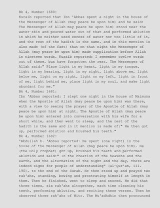Bk 4, Number 1680:
Kuraib reported that Ibn 'Abbas spent a night in the house of
the Messenger of Allah (may peace be upon him) and he said:
The Messenger of Allah may peace be upon him) stood near the
water−skin and poured water out of that and performed ablution
in which he neither used excess of water nor too little of it,
and the rest of the hadith is the same, and in this mention is
also made (of the fact) that on that night the Messenger of
Allah (may peace be upon him) made supplication before Allah
in nineteen words. Kuraib reported: I remember twelve words
out of these, bux have forgotten the rest. The Messenger of
Allah said:" Place light in my heart, light in my tongue,
light in my hearing, light in my sight, light above me, light
below me, light on my right, light on my left, light in front
of me, light behind me, place light in my soul, and make light
abundant for me."
Bk 4, Number 1681:
Ibn 'Abbas reported: I slept one night in the house of Maimuna
when the Apostle of Allah (may peace be upon him) was there,
with a view to seeing the prayer of the Apostle of Allah (may
peace be upon him) at night. The Apostle of Allah (may peace
be upon him) entered into conversation with his wife for a
short while, and then went to sleep, and the rest of the
hadith is the same and in it mention is made of:" He then got
up, performed ablution and brushed his teeth."
Bk 4, Number 1682:
'Abdullah b. 'Abbas reported: He spent (one night) in the
house of the Messenger of Allah (may peace be upon him). He
(the Holy Prophet) got up, brushed his teeth and performed
ablution and said:" In the creation of the heavens and the
earth, and the alternation of the night and the day, there are
indeed signs for people of understanding" (al−Qur'an, iii.
190), to the end of the Surah. He then stood up and prayed two
rak'ahs, standing, bowing and prostrating himself at length in
them. Then he finished, went to sleep and snored. He did that
three times, six rak'ahs altogether, each time cleaning his
teeth, performing ablution, and reciting these verses. Then he
observed three rak'ahs of Witr. The Mu'adhdhin then pronounced
 