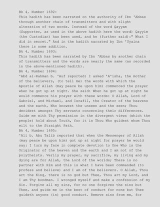 Bk 4, Number 1692:
This hadith has been narrated on the authority of Ibn 'Abbas
through another chain of transmitters and with slight
alteration of two words. Instead of the word Qayyam
(Supporter, as used in the above hadith here the word) Qayyim
(the Custodian) has been used, and he (further said):" What I
did in secret." And in the hadith narrated by Ibn 'Uyaina
there is some addition.
Bk 4, Number 1693:
This hadith has been narrated by Ibn 'Abbas by another chain
of transmitters and the words are nearly the same (as recorded
in the above−mentioned hadith).
Bk 4, Number 1694:
'Abd al−Rahman b. 'Auf reported: I asked 'A'isha, the mother
of the believers, (to tell me) the words with which the
Apostle of Allah (may peace be upon him) commenced the prayer
when he got up at night. She said: When he got up at night he
would commence his prayer with these words: O Allah, Lord of
Gabriel, and Michael, and Israfil, the Creator of the heavens
and the earth, Who knowest the unseen and the seen; Thou
decidest amongst Thy servants concerning their differences.
Guide me with Thy permission in the divergent views (which the
people) hold about Truth, for it is Thou Who guidest whom Thou
wilt to the Straight Path.
Bk 4, Number 1695:
'Ali b. Abu Talib reported that when the Messenger of Allah
(may peace be upon him) got up at night for prayer he would
say: I turn my face in complete devotion to One Who is the
Originator of the heaven and the earth and I am not of the
polytheists. Verily my prayer, my sacrifice, my living and my
dying are for Allah, the Lord of the worlds; There is no
partner with Him and this is what I have been commanded (to
profess and believe) and I am of the believers. O Allah, Thou
art the King, there is no god but Thee, Thou art my Lord, and
I am Thy bondman. I wronged myself and make a confession of my
Sin. Forgive all my sins, for no one forgives the sins but
Thee, and guide me in the best of conduct for none but Thee
guideth anyone (in) good conduct. Remove sins from me, for
 