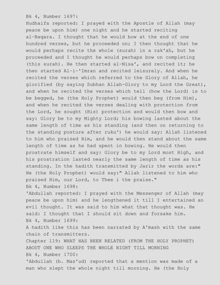 Bk 4, Number 1697:
Hudhaifa reported: I prayed with the Apostle of Allah (may
peace be upon him) one night and he started reciting
al−Baqara. I thought that he would bow at the end of one
hundred verses, but he proceeded on; I then thought that he
would perhaps recite the whole (surah) in a rak'ah, but he
proceeded and I thought he would perhaps bow on completing
(this surah). He then started al−Nisa', and recited it; he
then started Al−i−'Imran and recited leisurely. And when he
recited the verses which referred to the Glory of Allah, he
glorified (by saying Subhan Allah−Glory to my Lord the Great),
and when he recited the verses which tell (how the Lord) is to
be begged, he (the Holy Prophet) would then beg (from Him),
and when he recited the verses dealing with protection from
the Lord, he sought (His) protection and would then bow and
say: Glory be to my Mighty Lord; his bowing lasted about the
same length of time as his standing (and then on returning to
the standing posture after ruku') he would say: Allah listened
to him who praised Him, and he would then stand about the same
length of time as he had spent in bowing. He would then
prostrate himself and say: Glory be to my Lord most High, and
his prostration lasted nearly the same length of time as his
standing. In the hadith transmitted by Jarir the words are:"
He (the Holy Prophet) would say:" Allah listened to him who
praised Him, our Lord, to Thee i the praise."
Bk 4, Number 1698:
'Abdullah reported: I prayed with the Messenger of Allah (may
peace be upon him) and he lengthened it till I entertained an
evil thought. It was said to him what that thought was. He
said: I thought that I should sit down and forsake him.
Bk 4, Number 1699:
A hadith like this has been narrated by A'mash with the same
chain of transmitters.
Chapter 119: WHAT HAS BEEN RELATED (FROM THE HOLY PROPHET)
ABOUT ONE WHO SLEEPS THE WHOLE NIGHT TILL MORNING
Bk 4, Number 1700:
'Abdullah (b. Mas'ud) reported that a mention was made of a
man who slept the whole night till morning. He (the Holy
 