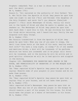 Prophet) remarked: That is a man in whose ears (or in whose
ear) the devil urinated.
Bk 4, Number 1701:
Husain b. 'Ali narrated on the authority of (his father) 'Ali
b. Abu Talib that the Apostle of Allah (may peace be upon him)
came one night to see him ('Ali) and Fatimah (the daughter of
the Holy Prophet) and said: Don't you observe (Tahajjud)
prayer? I ('Ali) said: Messenger of Allah, verily our souls
are in the hands of Allah and when He wants to awaken us, He
awakens us. The Messenger of Allah (may peace be upon him)
went back when I said this to him. He was striking his hand on
his thigh while returning, and I heard him say: Verily the man
disputes with many things.
Bk 4, Number 1702:
Abu Huraira transmitted it from the Apostle of Allah (may
peace be upon him): When any one of you goes to sleep, the
devil ties three knots at the back of his neck, sealing every
knot with:" You have a long night, so sleep." So if one awakes
and mentions Allah, a knot will be loosened; if he performs
ablution two knots are loosened; and if he prays (all) knots
will be loosened, and in the morning he will be active and in
good spirits; otherwise we will be in bad spirits and sluggish
in the morning.
Chapter 120: PREFERENCE FOR OBSERVING NAFL PRAYER IN THE
HOUSE, AND PERMISSIBILITY OF OBSERVING iT IN THE MOSQUE ALSO
Bk 4, Number 1703:
Ibn 'Umar reported Allah's Apostle (may peace be upon him) as
saying: Observe some of your prayers in your houses and do not
make them graves.
Bk 4, Number 1704:
Ibn 'Umar reported Allah's Apostle (may peace be upon him) as
saying: Pray in your houses, and do not make them graves.
Bk 4, Number 1705:
Jabir reported Allah's Messenger (may peace be upon him) as
saying: When any one of you observes prayer in the mosque he
should reserve a part of his prayer for his house, for Allah
would make the prayer as a means of betterment in his house.
Bk 4, Number 1706:
 