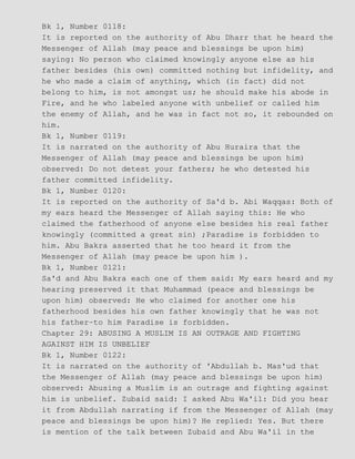Bk 1, Number 0118:
It is reported on the authority of Abu Dharr that he heard the
Messenger of Allah (may peace and blessings be upon him)
saying: No person who claimed knowingly anyone else as his
father besides (his own) committed nothing but infidelity, and
he who made a claim of anything, which (in fact) did not
belong to him, is not amongst us; he should make his abode in
Fire, and he who labeled anyone with unbelief or called him
the enemy of Allah, and he was in fact not so, it rebounded on
him.
Bk 1, Number 0119:
It is narrated on the authority of Abu Huraira that the
Messenger of Allah (may peace and blessings be upon him)
observed: Do not detest your fathers; he who detested his
father committed infidelity.
Bk 1, Number 0120:
It is reported on the authority of Sa'd b. Abi Waqqas: Both of
my ears heard the Messenger of Allah saying this: He who
claimed the fatherhood of anyone else besides his real father
knowingly (committed a great sin) ;Paradise is forbidden to
him. Abu Bakra asserted that he too heard it from the
Messenger of Allah (may peace be upon him ).
Bk 1, Number 0121:
Sa'd and Abu Bakra each one of them said: My ears heard and my
hearing preserved it that Muhammad (peace and blessings be
upon him) observed: He who claimed for another one his
fatherhood besides his own father knowingly that he was not
his father−to him Paradise is forbidden.
Chapter 29: ABUSING A MUSLIM IS AN OUTRAGE AND FIGHTING
AGAINST HIM IS UNBELIEF
Bk 1, Number 0122:
It is narrated on the authority of 'Abdullah b. Mas'ud that
the Messenger of Allah (may peace and blessings be upon him)
observed: Abusing a Muslim is an outrage and fighting against
him is unbelief. Zubaid said: I asked Abu Wa'il: Did you hear
it from Abdullah narrating if from the Messenger of Allah (may
peace and blessings be upon him)? He replied: Yes. But there
is mention of the talk between Zubaid and Abu Wa'il in the
 