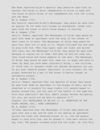 Abu Musa reported Allah's Apostle (may peace be upon him) as
saying: The house in which remembrance of Allah is made and
the house in which Allah is not remembered are like the living
and the dead.
Bk 4, Number 1707:
Abu Huraira reported Allah's Messenger (may peace be upon him)
as saying: Do not make your houses as graveyards. Satan runs
away from the house in which Surah Baqara is recited.
Bk 4, Number 1708:
Zaid b. Thabit reported: The Messenger of Allah (may peace be
upon him) made an apartment with the help of the leaves of
date trees or of mats. The Messenger of Allah (may peace be
upon him) went out to pray in it. People followed him and came
to pray with him. Then they again came one night and waited
(for him), but the Messenger of Allah (may peace be upon him)
delayed in coming out to them. And when he did not come out,
they cried aloud and threw pebbles at the door. The Messenger
of Allah (may peace be upon him) came out in anger and said to
them: By what you have been constantly doing, I was inclined
to think that it (prayer) might not become obligatory for you.
So you must observe prayer (optional) in your houses, for the
prayer observed by a man in the house is better except an
obligatory prayer.
Bk 4, Number 1709:
Zaid b. Thabit reported that the Apostle of Allah (may peace
be upon him) made an apartment in the mosque of mats, and he
observed in it prayers for many nights till people began to
gather around him, and the rest of the hadith is the same but
with this addition:" Had this (Nafl) prayer become obligatory
for you, you would not be able to observe it."
Chapter 121: EXCELLENCE OF AN ACT (I. E. OBSERVING OF THE
NIGHT PRAYER, ETC.) DONE CONSTANTLY
Bk 4, Number 1710:
'A'isha reported that the Messenger of Allah (may peace be
upon him) had a mat and he used it for making an apartment
during the night and observed prayer in it, and the people
began to pray with him, and he spread it (the mat) during the
day time. The people crowded round him one night. He (the Holy
 