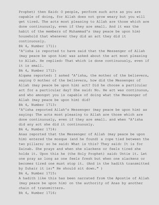 Prophet) then Eaid: O people, perform such acts as you are
capable of doing, for Allah does not grow weary but you will
get tired. The acts most pleasing to Allah are those which are
done continuously, even if they are small. And it was the
habit of the members of Muhammad's (may peace be upon him)
household that whenever they did an act they did it
continuously.
Bk 4, Number 1711:
'A'isha is reported to have said that the Messenger of Allah
(may peace be upon him) was asked about the act most pleasing
to Allah. He replied: That which is done continuously, even if
it is small.
Bk 4, Number 1712:
Alqama reported: I asked 'A'isha, the mother of the believers,
saying O mother of the believers, how did the Messenger of
Allah (may peace be upon him) act? Did he choose a particular
act for a particular day? She said: No. He act was continuous,
and who amongst you is capable of doing what the Messenger of
Allah (may peace be upon him) did?
Bk 4, Number 1713:
'A'isha reported Allah's Messenger (may peace be upon him) as
saying: The acts most pleasing to Allah are those which are
done continuously, even if they are small. and when 'A'isha
did any act she did it continuously.
Bk 4, Number 1714:
Anas reported that the Messenger of Allah (may peace be upon
him) entered the mosque (and he found) a rope tied between the
two pillars; so he said: What is this? They said: It is for
Zainab. She prays and when she slackens or feels tired she
holds it. Upon this he (the Holy Prophet) said: Untie it. Let
one pray as long as one feels fresh but when one slackens or
becomes tired one must stop it. (And in the hadith transmitted
by Zuhair it is:" He should sit down." )
Bk 4, Number 1715:
A hadith like this has been narrated from the Apostle of Allah
(may peace be upon him) on the authority of Anas by another
chain of transmitters.
Bk 4, Number 1716:
 
