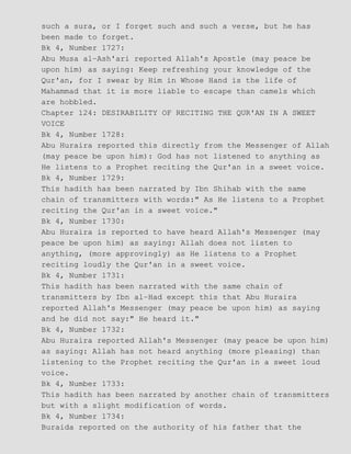 such a sura, or I forget such and such a verse, but he has
been made to forget.
Bk 4, Number 1727:
Abu Musa al−Ash'ari reported Allah's Apostle (may peace be
upon him) as saying: Keep refreshing your knowledge of the
Qur'an, for I swear by Him in Whose Hand is the life of
Mahammad that it is more liable to escape than camels which
are hobbled.
Chapter 124: DESIRABILITY OF RECITING THE QUR'AN IN A SWEET
VOICE
Bk 4, Number 1728:
Abu Huraira reported this directly from the Messenger of Allah
(may peace be upon him): God has not listened to anything as
He listens to a Prophet reciting the Qur'an in a sweet voice.
Bk 4, Number 1729:
This hadith has been narrated by Ibn Shihab with the same
chain of transmitters with words:" As He listens to a Prophet
reciting the Qur'an in a sweet voice."
Bk 4, Number 1730:
Abu Huraira is reported to have heard Allah's Messenger (may
peace be upon him) as saying: Allah does not listen to
anything, (more approvingly) as He listens to a Prophet
reciting loudly the Qur'an in a sweet voice.
Bk 4, Number 1731:
This hadith has been narrated with the same chain of
transmitters by Ibn al−Had except this that Abu Huraira
reported Allah's Messenger (may peace be upon him) as saying
and he did not say:" He heard it."
Bk 4, Number 1732:
Abu Huraira reported Allah's Messenger (may peace be upon him)
as saying: Allah has not heard anything (more pleasing) than
listening to the Prophet reciting the Qur'an in a sweet loud
voice.
Bk 4, Number 1733:
This hadith has been narrated by another chain of transmitters
but with a slight modification of words.
Bk 4, Number 1734:
Buraida reported on the authority of his father that the
 