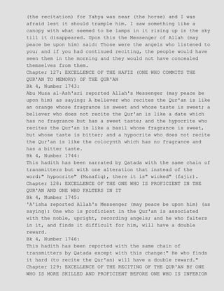 (the recitation) for Yahya was near (the horse) and I was
afraid lest it should trample him. I saw something like a
canopy with what seemed to be lamps in it rising up in the sky
till it disappeared. Upon this the Messenger of Allah (may
peace be upon him) said: Those were the angels who listened to
you; and if you had continued reciting, the people would have
seen them in the morning and they would not have concealed
themselves from them.
Chapter 127: EXCELLENCE OF THE HAFIZ (ONE WHO COMMITS THE
QUR'AN TO MEMORY) OF THE QUR'AN
Bk 4, Number 1743:
Abu Musa al−Ash'ari reported Allah's Messenger (may peace be
upon him) as saying: A believer who recites the Qur'an is like
an orange whose fragrance is sweet and whose taste is sweet; a
believer who does not recite the Qur'an is like a date which
has no fragrance but has a sweet taste; and the hypocrite who
recites the Qur'an is like a basil whose fragrance is sweet,
but whose taste is bitter; and a hypocrite who does not recite
the Qur'an is like the colocynth which has no fragrance and
has a bitter taste.
Bk 4, Number 1744:
This hadith has been narrated by Qatada with the same chain of
transmitters but with one alteration that instead of the
word:" hypocrite" (Munafiq), there it is" wicked" (fajir).
Chapter 128: EXCELLENCE OF THE ONE WHO IS PROFICIENT IN THE
QUR'AN AND ONE WHO FALTERS IN IT
Bk 4, Number 1745:
'A'isha reported Allah's Messenger (may peace be upon him) (as
saying): One who is proficient in the Qur'an is associated
with the noble, upright, recording angels; and he who falters
in it, and finds it difficult for him, will have a double
reward.
Bk 4, Number 1746:
This hadith has been reported with the same chain of
transmitters by Qatada except with this change:" He who finds
it hard (to recite the Qur'an) will have a double reward."
Chapter 129: EXCELLENCE OF THE RECITING OF THE QUR'AN BY ONE
WHO IS MORE SKILLED AND PROFICIENT BEFORE ONE WHO IS INFERIOR
 