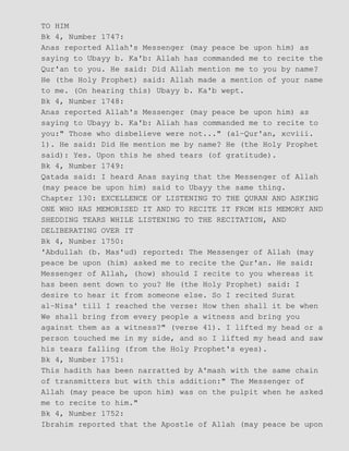TO HIM
Bk 4, Number 1747:
Anas reported Allah's Messenger (may peace be upon him) as
saying to Ubayy b. Ka'b: Allah has commanded me to recite the
Qur'an to you. He said: Did Allah mention me to you by name?
He (the Holy Prophet) said: Allah made a mention of your name
to me. (On hearing this) Ubayy b. Ka'b wept.
Bk 4, Number 1748:
Anas reported Allah's Messenger (may peace be upon him) as
saying to Ubayy b. Ka'b: Aliah has commanded me to recite to
you:" Those who disbelieve were not..." (al−Qur'an, xcviii.
1). He said: Did He mention me by name? He (the Holy Prophet
said): Yes. Upon this he shed tears (of gratitude).
Bk 4, Number 1749:
Qatada said: I heard Anas saying that the Messenger of Allah
(may peace be upon him) said to Ubayy the same thing.
Chapter 130: EXCELLENCE OF LISTENING TO THE QURAN AND ASKING
ONE WHO HAS MEMORISED IT AND TO RECITE IT FROM HIS MEMORY AND
SHEDDING TEARS WHILE LISTENING TO THE RECITATION, AND
DELIBERATING OVER IT
Bk 4, Number 1750:
'Abdullah (b. Mas'ud) reported: The Messenger of Allah (may
peace be upon (him) asked me to recite the Qur'an. He said:
Messenger of Allah, (how) should I recite to you whereas it
has been sent down to you? He (the Holy Prophet) said: I
desire to hear it from someone else. So I recited Surat
al−Nisa' till I reached the verse: How then shall it be when
We shall bring from every people a witness and bring you
against them as a witness?" (verse 41). I lifted my head or a
person touched me in my side, and so I lifted my head and saw
his tears falling (from the Holy Prophet's eyes).
Bk 4, Number 1751:
This hadith has been narratted by A'mash with the same chain
of transmitters but with this addition:" The Messenger of
Allah (may peace be upon him) was on the pulpit when he asked
me to recite to him."
Bk 4, Number 1752:
Ibrahim reported that the Apostle of Allah (may peace be upon
 