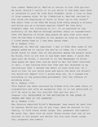him) asked 'Abdullah b. Mas'ud to recite to him (the Qur'an).
He said: Should I recite it to you while it has been sent down
or revealed to you? He (the Holy Prophet) said: I love to hear
it from someone else. So he ('Abdullah b. Mas'ud) recited to
him (from the beginning of Surat al Nisa' up to the verse:"
How shall then it be when We bring from every people a witness
and bring you as a witness against them?" He (the Holy
Prophet) wept (on listening to it). It is narrated on the
authority of Ibn Mas'ud through another chain of transmitters
that the Apostle of Allah (may peace be upon him) also said
that he had been a witness to his people as long as (said he):
I lived among them or I had been among them.
Bk 4, Number 1753:
'Abdullah (b. Mas'ud) reported: I was in Hims when some of the
people asked me to recite the Qur'an to them. So I recited
Surah Yusuf to them. One of the persons among the people said:
By Allah, this is not how it has been sent down. I said: Woe
upon you! By Allah, I recited it to the Messenger of Allah
(may peace be upon him) and he said to me: You have (recited)
it well. I was talking with him (the man who objected to my
recitation) that I sensed the smell of wine from him. So I
said to him. Do you drink wine and belie the Book (of Allah)?
You would not depart till I would whip you. So I lashed him
according to the prescribed punishment (for the offence of
drinking wine).
Bk 4, Number 1754:
This hadith has been narrated by A'mash with the same chain of
transmitters but with an exception that it is not mentioned in
it:" He said to me: You recited (the Qur'an) well."
Chapter 131: EXCELLENCE OF THE RECITATION OF THE QURAN IN
PRAYER AND THAT OF ITS LEARNING
Bk 4, Number 1755:
Abu Huraira reported Allah's Messenger (may peace be upon him)
as saying: Would any one of you like, when he returns to his
family, to find there three large, fat, pregnant she−camels?
We said: Yes. Upon this he said: Three verses that one of you
recites in his prayer are better for him than three large,
fat, pregnant she−camels.
 