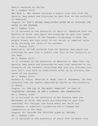 hadith narrated by Shu'ba.
Bk 1, Number 0123:
Abu Bakr b. Abu Shaiba narrated a hadith like this from the
Apostle (may peace and blessings be upon him) on the authority
of Abdullah.
Chapter 30: DON'T BECOME UNBELIEVERS AFTER ME BY STRIKING THE
NECKS OF ONE ANOTHER
Bk 1, Number 0124:
It is narrated on the authority of Jarir b. 'Abdullah that the
Apostle of Allah (may peace and blessings be upon him) asked
him on the occasion of the Farewell Pilgrimage to make the
people silent and then said: Do not return to unbelief after
me by striking the necks of one another.
Bk 1, Number 0125:
Abdullah b. Mu'adh narrated from the Apostle (may peace and
blessings be upon him) a hadith like this on the authority on
Ibn Umar.
Bk 1, Number 0126:
It is narrated on the authority of Abdullah b. Umar that the
Apostle (may peace and blessings be upon him) observed on the
occasion of the Farewell Pilgrimage Woe unto you distress unto
you! Don't turn back as unbelievers after me by striking the
necks of one another.
Bk 1, Number 0127:
Harmala b. Yahya, Abdullah b. Wahb, Umar b. Muhammad, Ibn Umar
narrated like the hadith reported by Shu'ba on the authority
of Waqid.
Chapter 31: THE USE OF THE WORD" UNBELIEF" IN CASE OF
SLANDERING (ANYONE) OR ONE'S LINEAGE, AND LAMENTATION
Bk 1, Number 0128:
It is narrated on the authority of Abu Huraira that the
Messenger of Allah (may peace and blessings be upon him)
observed: Two (things) are found among men which are
tantamount to unbelief: slandering one's lineage and
lamentation on the dead.
Chapter 32: CALLING THE FUGITIVE SLAVE AS INFIDEL
Bk 1, Number 0129:
It is narrated on the authority of Jarir that he heard (the
 