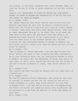 two clouds, or two black canopies with light between them, or
like two flocks of birds in ranks pleading for one who recited
them.
Chapter 133: EXCELLENCE OF SURAH AL−FATIHA AND CONCLUDING
VERSES OF SURAH AL−BAQARA AND EXHORTATION TO RECITE THE LAST
TWO VERSES OF SURAH AL−BAQARA
Bk 4, Number 1760:
Ibn 'Abbas reported that while Gabriel was sitting with the
Apostle (may peace be upon him) he heard a creaking sound
above him. He lifted his head and said: This As a gate opened
in heaven today which had never been opened before. Then when
an angel descended through it, he said: This is an angel who
came down to the earth who had−never come down before. He
greeted and said: Rejoice in two lights given to you which
have not been given to any prophet before you: Falihat
al−Kitab and the concluding verses of Suarah al−Baqara. You
will never recite a letter from them for which you will not be
given (a reward).
Bk 4, Number 1761:
'Abd al−Rahman b. Yazid reported: I met Abu Mas'ud near the
House (Ka'ba) and said to him: A hadith has been conveyed to
me on your authority about the two (concluding verses of Surah
al−Baqara. He said: Yes. The Messenger of Allah (may peace be
upon him) (in fact) said: Anyone who recites the two verses at
the end of Surah al−Baqara at night, they would suffice for
him.
Bk 4, Number 1762:
This hadith has been narrated by Mansur with the same chain of
transmitters.
Bk 4, Number 1763:
Abu Mas'ud reported Allah's Messenger (may peace be upon him)
as saying: If anyone recites the two verses at the end of
Surah al−Baqara at night, they would suffice for him 'Abd
al−Rahman said: I met Abu Mas'ud and he was circumambulating
the House (of Allah) and asked him about this (tradition) and
he narrated it to me from the Apostle of Allah (may peace be
upon him).
Bk 4, Number 1764:
 