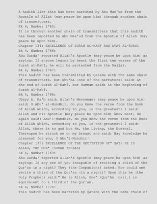 A hadith like this has been narrated by Abu Mas'ud from the
Apostle of Allah (may peace be upon him) through another chain
of transmitters.
Bk 4, Number 1765:
It is through another chain of transmitters that this hadith
has been reported by Abu Mas'ud from the Apostle of Allah (may
peace be upon him).
Chapter 134: EXCELLENCE OF SURAH AL−KAHF AND AYAT AL−KURSI
Bk 4, Number 1766:
Abu Darda' reported Allah's Apostle (may peace be upon him) as
saying: If anyone learns by heart the first ten verses of the
Surah al−Kahf, he will be protected from the Dajjal.
Bk 4, Number 1767:
This hadith has been transmitted by Qatada with the same chain
of transmitters. But Shu'ba (one of the narrators) said: At
the end of Surah al−Kahf, but Hammam said: At the beginning of
Surah al−Kahf.
Bk 4, Number 1768:
Ubayy b. Ka'b said: Allah's Messenger (may peace be upon him)
said: O Abu' al−Mundhir, do you know the verse from the Book
of Allah which, according to you, is the greatest? I said:
Allah and His Apostle (may peace be upon him) know best. He
again said: Abu'l−Mundhir, do you know the verse from the Book
of Allah which, according to you, is the greatest? I said:
Allah, there is no god but He, the Living, the Eternal.
Thereupon he struck me on my breast and said: May knowledge be
pleasant for you, O Abu'l−Mundhir!
Chapter 135: EXCELLENCE OF THE RECITATION OF" SAY: HE IS
ALLAH, THE ONE" (SURAH IKHLAS)
Bk 4, Number 1769:
Abu Darda' reported Allah's Apostle (may peace be upon him) as
saying: Is any one of you incapable of reciting a third of the
Qur'an in a night? They (the Companions) asked: How could one
recite a third of the Qur'an (in a night)? Upon this he (the
Holy Prophet) said:" He is Allah, One" (Qur'An. cxii.) is
equivalent to a third of the Qur'an.
Bk 4, Number 1770:
This hadith has been narrated by Qatada with the same chain of
 