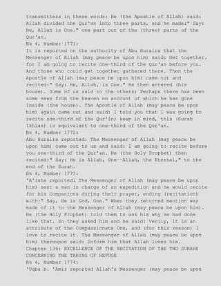 transmitters in these words: He (the Apostle of Allah) said:
Allah divided the Qur'an into three parts, and he made:" Say:
He, Allah is One." one part out of the (three) parts of the
Qur'an.
Bk 4, Number 1771:
It is reported on the authority of Abu Huraira that the
Messenger of Allah (may peace be upon him) said: Get together.
for I am going to recite one−third of the Qur'an before you.
And those who could get together gathered there. Then the
Apostle of Allah (may peace be upon him) came out and
recited:" Say: He, Allah, is One." He then entered (his
house). Some of us said to the others: Perhaps there has been
some news from the heaven on account of which he has gone
Inside (the house). The Apostle of Allah (may peace be upon
him) again came out and said: I told you that I was going to
recite one−third of the Qur'in; keep in mind, this (Surah
Ikhlas) is equivalent to one−third of the Qur'an.
Bk 4, Number 1772:
Abu Huraira reported: The Messenger of Allah (may peace be
upon him) came out to us and said: I am going to recite before
you one−third of the Qur'an. He (the Holy Prophet) then
recited:" Say: He is Allah, One−−Allah, the Eternal," to the
end of the Surah.
Bk 4, Number 1773:
'A'isha reported: The Messenger of Allah (may peace be upon
him) sent a man in charge of an expedition and he would recite
for his Companions during their prayer, ending (recitation)
with:" Say, He is God, One." When they returned mention was
made of it to the Messenger of Allah (may peace be upon him).
He (the Holy Prophet) told them to ask him why he had done
like that. So they asked him and he said: Verily, it is an
attribute of the Compassionate One, and (for this reason) I
love to recite it. The Messenger of Allah (may peace be upon
him) thereupon said: Inform him that Allah loves him.
Chapter 136: EXCELLENCE OF THE RECITATION OF THE TWO SURAHS
CONCERNING THE TAKING OF REFUGE
Bk 4, Number 1774:
'Uqba b. 'Amir reported Allah's Messenger (may peace be upon
 