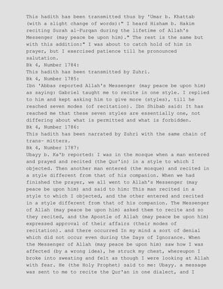 This hadith has been transmitted thus by 'Umar b. Khattab
(with a slight change of words):" I heard Hisham b. Hakim
reciting Surah al−Furqan during the lifetime of Allah's
Messenger (may peace be upon him)." The rest is the same but
with this addition:" I was about to catch hold of him in
prayer, but I exercised patience till he pronounced
salutation.
Bk 4, Number 1784:
This hadith has been transmitted by Zuhri.
Bk 4, Number 1785:
Ibn 'Abbas reported Allah's Messenger (may peace be upon him)
as saying: Gabriel taught me to recite in one style. I replied
to him and kept asking him to give more (styles), till he
reached seven modes (of recitation). Ibn Shibab said: It has
reached me that these seven styles are essentially one, not
differing about what is permitted and what is forbidden.
Bk 4, Number 1786:
This hadith has been narrated by Zuhri with the same chain of
trans− mitters.
Bk 4, Number 1787:
Ubayy b. Ka'b reported: I was in the mosque when a man entered
and prayed and recited (the Qur'in) in a style to which I
objected. Then another man entered (the mosque) and recited in
a style different from that of his companion. When we had
finished the prayer, we all went to Allah's Messenger (may
peace be upon him) and said to him: This man recited in a
style to which I objected, and the other entered and recited
in a style different from that of his companion. The Messenger
of Allah (may peace be upon him) asked them to recite and so
they recited, and the Apostle of Allah (may peace be upon him)
expressed approval of their affairs (their modes of
recitation). and there occurred In my mind a sort of denial
which did not occur even during the Days of Ignorance. When
the Messenger of Allah (may peace be upon him) saw how I was
affected (by a wrong idea), he struck my chest, whereupon I
broke into sweating and felt as though I were looking at Allah
with fear. He (the Holy Prophet) said to me: Ubayy. a message
was sent to me to recite the Qur'an in one dialect, and I
 