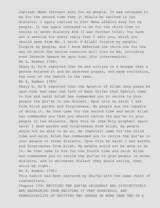 replied: Make (things) easy for my people. It was conveyed to
me for the second time that it should be recited in two
dialects. I again replied to him: Make affairs easy for my
people. It was again conveyed to me for the third time to
recite in seven dialects And (I was further told): You have
got a seeking for every reply that I sent you, which you
should seek from Me. I said: O Allah! forgive my people,
forgive my people, and I have deferred the third one for the
day on which the entire creation will turn to me, including
even Ibrahim (peace be upon him) (for intercession).
Bk 4, Number 1788:
Ubayy b. Ka'b reported that he was sitting in a mosque that a
person entered it and he observed prayer, and made recitation,
the rest of the hadith is the same.
Bk 4, Number 1789:
Ubayy b. Ka'b reported that the Apostle of Allah (may peace be
upon him) was near the tank of Banu Ghifar that Gabriel came
to him and said: Allah has commanded you to recite to your
people the Qur'an in one dialect. Upon this he said: I ask
from Allah pardon and forgiveness. My people are not capable
of doing it. He then came for the second time and said: Allah
has commanded you that you should recite the Qur'an to your
people in two dialects. Upon this he (the Holy prophet) again
said: I seek pardon and forgiveness from Allah, my people
would not be able to do so. He (Gabriel) came for the third
time and said: Allah has commanded you to recite the Qur'an to
your people in three dialects. Upon this he said: I ask pardon
and forgiveness from Allah. My people would not be able to do
it. He then came to him for the fourth time and said: Allah
has commanded you to recite the Qur'an to your people in seven
dialects, and in whichever dialect they would recite, they
would be right.
Bk 4, Number 1790:
This hadith has been narrated by Shu'ba with the same chain of
transmitters.
Chapter 139: RECITING THE QUR'AN LEISURELY AND DISTINCTIVELY
AND ABSTAINING FROM RECITING IT VERY HURRIEDLY, AND
PERMISSIBILITY OF RECITING TWO SURAHS OR MORE THAN TWO IN A
 