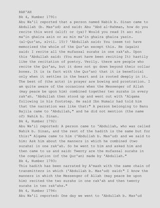 RAK'AH
Bk 4, Number 1791:
Abu Wa'il reported that a person named Nabik b. Sinan came to
Abdullah (b. Mas'ud) and said: Abu 'Abd al−Rahman, how do you
recite this word (alif) or (ya)? Would you read It as: min
ma'in ghaira asin or au min ma'in ghaira ghaira yasin.
(al−Qur'an, xlvii. 15)? 'Abdullah said: You (seem to) have
memorised the whole of the Qur'an except this. He (again)
said: I recite all the mufassal surahs in one rak'ah. Upon
this 'Abdullah said: (You must have been reciting It) hastily
like the recitation of poetry. Verily. there are people who
recite the Qur'an, but it does not go down beyond their collar
bones. It is (a fact with the Qur'an) that it is beneficial
only when it settles in the heart and is rooted deeply in it.
The best of (the acts) in prayer are bowing and prostration. I
am quite aware of the occasions when the Messenger of Allah
(may peace be upon him) combined together two surahs in every
rak'ah. 'Abdullah then stood up and went out with 'Alqama
following in his footstep. He said Ibn Numair had told him
that the narration was like that:" A person belonging to Banu
Bajila came to 'Abdullah," and he did not mention (the name
of) Nahik b. Sinan.
Bk 4, Number 1792:
Abu Wa'il reported: A person came to 'Abdullah, who was called
Nahik b. Sinan, and the rest of the hadith is the same but for
this:" Alqama came to him ('Abdullah b. Mas'ud) and we said to
him: Ask him about the manners in which he combined (two
surahs) in one rak'ah. So he went to him and asked him and
then came to us and said: Twenty are the mufassal surahs in
the compilation (of the Qur'an) made by 'Abdullah."
Bk 4, Number 1793:
This hadith has been narrated by A'mash with the same chain of
transmitters in which ('Abdullah b. Mas'ud) said:" I know the
manners in which the Messenger of Allah (may peace be upon
him) recited the two surahs in one rak'ah and then twenty
surahs in ten rak'ahs."
Bk 4, Number 1794:
Abu Wa'il reported: One day we went to 'Abdullah b. Mas'ud
 