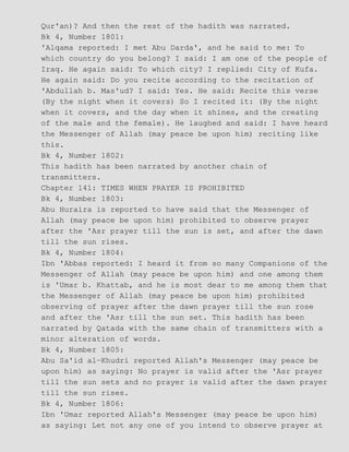 Qur'an)? And then the rest of the hadith was narrated.
Bk 4, Number 1801:
'Alqama reported: I met Abu Darda', and he said to me: To
which country do you belong? I said: I am one of the people of
Iraq. He again said: To which city? I replied: City of Kufa.
He again said: Do you recite according to the recitation of
'Abdullah b. Mas'ud? I said: Yes. He said: Recite this verse
(By the night when it covers) So I recited it: (By the night
when it covers, and the day when it shines, and the creating
of the male and the female). He laughed and said: I have heard
the Messenger of Allah (may peace be upon him) reciting like
this.
Bk 4, Number 1802:
This hadith has been narrated by another chain of
transmitters.
Chapter 141: TIMES WHEN PRAYER IS PROHIBITED
Bk 4, Number 1803:
Abu Huraira is reported to have said that the Messenger of
Allah (may peace be upon him) prohibited to observe prayer
after the 'Asr prayer till the sun is set, and after the dawn
till the sun rises.
Bk 4, Number 1804:
Ibn 'Abbas reported: I heard it from so many Companions of the
Messenger of Allah (may peace be upon him) and one among them
is 'Umar b. Khattab, and he is most dear to me among them that
the Messenger of Allah (may peace be upon him) prohibited
observing of prayer after the dawn prayer till the sun rose
and after the 'Asr till the sun set. This hadith has been
narrated by Qatada with the same chain of transmitters with a
minor alteration of words.
Bk 4, Number 1805:
Abu Sa'id al−Khudri reported Allah's Messenger (may peace be
upon him) as saying: No prayer is valid after the 'Asr prayer
till the sun sets and no prayer is valid after the dawn prayer
till the sun rises.
Bk 4, Number 1806:
Ibn 'Umar reported Allah's Messenger (may peace be upon him)
as saying: Let not any one of you intend to observe prayer at
 