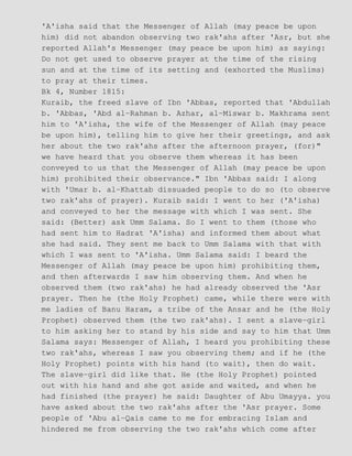 'A'isha said that the Messenger of Allah (may peace be upon
him) did not abandon observing two rak'ahs after 'Asr, but she
reported Allah's Messenger (may peace be upon him) as saying:
Do not get used to observe prayer at the time of the rising
sun and at the time of its setting and (exhorted the Muslims)
to pray at their times.
Bk 4, Number 1815:
Kuraib, the freed slave of Ibn 'Abbas, reported that 'Abdullah
b. 'Abbas, 'Abd al−Rahman b. Azhar, al−Miswar b. Makhrama sent
him to 'A'isha, the wife of the Messenger of Allah (may peace
be upon him), telling him to give her their greetings, and ask
her about the two rak'ahs after the afternoon prayer, (for)"
we have heard that you observe them whereas it has been
conveyed to us that the Messenger of Allah (may peace be upon
him) prohibited their observance." Ibn 'Abbas said: I along
with 'Umar b. al−Khattab dissuaded people to do so (to observe
two rak'ahs of prayer). Kuraib said: I went to her ('A'isha)
and conveyed to her the message with which I was sent. She
said: (Better) ask Umm Salama. So I went to them (those who
had sent him to Hadrat 'A'isha) and informed them about what
she had said. They sent me back to Umm Salama with that with
which I was sent to 'A'isha. Umm Salama said: I beard the
Messenger of Allah (may peace be upon him) prohibiting them,
and then afterwards I saw him observing them. And when he
observed them (two rak'ahs) he had already observed the 'Asr
prayer. Then he (the Holy Prophet) came, while there were with
me ladies of Banu Haram, a tribe of the Ansar and he (the Holy
Prophet) observed them (the two rak'ahs). I sent a slave−girl
to him asking her to stand by his side and say to him that Umm
Salama says: Messenger of Allah, I heard you prohibiting these
two rak'ahs, whereas I saw you observing them; and if he (the
Holy Prophet) points with his hand (to wait), then do wait.
The slave−girl did like that. He (the Holy Prophet) pointed
out with his hand and she got aside and waited, and when he
had finished (the prayer) he said: Daughter of Abu Umayya. you
have asked about the two rak'ahs after the 'Asr prayer. Some
people of 'Abu al−Qais came to me for embracing Islam and
hindered me from observing the two rak'ahs which come after
 