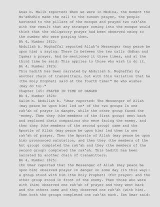 Anas b. Malik reported: When we were in Medina, the moment the
Mu'adhdhin made the call to the sunset prayer, the people
hastened to the pillars of the mosque and prayed two rak'ahs
with the result that any stranger coming into the mosque would
think that the obligatory prayer had been observed owing to
the number who were praying then.
Bk 4, Number 1822:
Abdullah b. Mughaffal reported Allah's Messenger (may peace be
upon him) u saying: There Is between the two calls (Adhan and
Iqama) a prayer. And he mentioned it three times, and at the
third time he said: This applies to those who wish to do it.
Bk 4, Number 1823:
This hadith has been narrated by Abdullah b. Mughaffal by
another chain of transmitters, but with this variation that he
(the Holy Prophet) said at the fourth time:" He who wishes
(may do to)."
Chapter 145: PRAYER IN TIME OF DANGER
Bk 4, Number 1824:
Salim b. Abdullah b. 'Umar reported: The Messenger of Allah
(may peace he upon him) led on* of the two groups In one
rak'ah of prayer in danger, while the other group faced the
−enemy. Then they (the members of the first group) went back
and replaced their companions who were facing the enemy. and
then they (the members of the second group) came and the
Apostle of Allah (may peace be upon him) led them in one
rak'ah of prayer. Then the Apostle of Allah (may peace be upon
him) pronounced salutation, and then they (the members of the
Ant group) completed the rak'ah and they (the members of the
second group) completed the rak'ah. This hadith has been
narrated by another chain of tranamitters.
Bk 4, Number 1825:
Ibn Umar reported that the Messenger of Allah (may peace be
upon him) observed prayer in danger on some day (in this way):
a group stood with him (the Holy Prophet) (for prayer) and the
other group stood In front of the enemy. Then those who were
with (him) observed one rak'ah of prayer and they went back
and the others came and they observed one rak'ah (with him).
Then both the groups completed one rak'ah each. Ibn Umar said:
 
