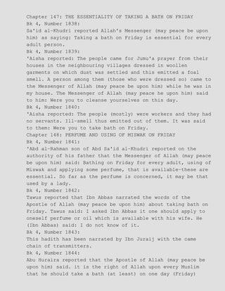 Chapter 147: THE ESSENTIALITY OF TAKING A BATH ON FRIDAY
Bk 4, Number 1838:
Sa'id al−Khudri reported Allah's Messenger (may peace be upon
him) as saying: Taking a bath on Friday is essential for every
adult person.
Bk 4, Number 1839:
'Aisha reported: The people came for Jumu'a prayer from their
houses in the neighbouring villages dressed in woollen
garments on which dust was settled and this emitted a foal
smell. A person among them (those who were dressed so) came to
the Messenger of Allah (may peace be upon him) while he was in
my house. The Messenger of Allah (may peace he upon him) said
to him: Were you to cleanse yourselves on this day.
Bk 4, Number 1840:
'Aisha reported: The people (mostly) were workers and they had
no servants. Ill−smell thus emitted out of them. It was said
to them: Were you to take bath on Friday.
Chapter 148: PERFUME AND USING OF MISWAK ON FRIDAY
Bk 4, Number 1841:
'Abd al−Rahman son of Abd Sa'id al−Khudri reported on the
authority of his father that the Messenger of Allah (may peace
be upon him) said: Bathing on Friday for every adult, using of
Miswak and applying some perfume, that is available−these are
essential. So far as the perfume is concerned, it may be that
used by a lady.
Bk 4, Number 1842:
Tawus reported that Ibn Abbas narrated the words of the
Apostle of Allah (may peace be upon him) about taking bath on
Friday. Tawus said: I asked Ibn Abbas it one should apply to
oneself perfume or oil which is available with his wife. He
(Ibn Abbas) said: I do not know of it.
Bk 4, Number 1843:
This hadith has been narrated by Ibn Juraij with the came
chain of transmitters.
Bk 4, Number 1844:
Abu Huraira reported that the Apostle of Allah (may peace be
upon him) said. it is the right of Allah upon every Muslim
that he should take a bath (at least) on one day (Friday)
 