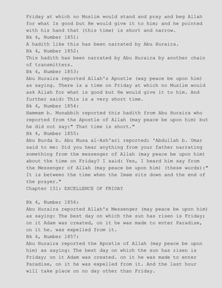 Friday at which no Muslim would stand and pray and beg Allah
for what Is good but He would give it to him; and he pointed
with his hand that (this time) is short and narrow.
Bk 4, Number 1851:
A hadith like this has been narrated by Abu Huraira.
Bk 4, Number 1852:
This hadith has been narrated by Abu Huraira by another chain
of transmitters.
Bk 4, Number 1853:
Abu Huraira reported Allah's Apostle (way peace be upon him)
as saying. There is a time on Friday at which no Muslim would
ask Allah for what is good but He would give it to him. And
further said: This is a very short time.
Bk 4, Number 1854:
Hammam b. Munabbih reported this hadith from Abu Huraira who
reported from the Apostle of Allah (may peace be upon him) but
he did not say:" That time is short."
Bk 4, Number 1855:
Abu Burda b. Abu Musa al−Ash'ari reported: 'Abdullah b. Umar
said to me: Did you hear anything from your father narrating
something from the messenger of Allah (may peace be upon him)
about the time on Friday? I said: Yes, I heard him say from
the Messenger of Allah (may peace be upon him) (these words):"
It is between the time when the Imam sits down and the end of
the prayer."
Chapter 151: EXCELLENCE OF FRIDAY
Bk 4, Number 1856:
Abu Huraira reported Allah's Messenger (may peace be upon him)
as saying: The best day on which the sun has risen is Friday;
on it Adam was created, on it he was made to enter Paradise,
on it he. was expelled from it.
Bk 4, Number 1857:
Abu Huraira reported the Apostle of Allah (may peace be upon
him) as saying: The best day on which the sun has risen is
Friday; on it Adam was created. on it he was made to enter
Paradise, on it he was expelled from it. And the last hour
will take place on no day other than Friday.
 