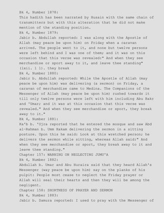 Bk 4, Number 1878:
This hadith has been narrated by Husain with the same chain of
transmitters but with this alteration that he did not make
mention of the standing position.
Bk 4, Number 1879:
Jabir b. Abdullah reported: I was along with the Apostle of
Allah (may peace be upon him) on Friday when a caravan
arrived. The people went to it, and none but twelve persons
were left behind and I was one of them; and it was on this
occasion that this verse was revealed:" And when they see
merchandise or sport away to it, and leave thee standing"
(lxii. 1 1). they break
Bk 4, Number 1880:
Jabir b. Abdullah reported: While the Apostle of Allah (may
peace be upon him) was delivering (a sermon) on Friday, a
caravan of merchandise came to Medina. The Companions of the
Messenger of Allah (may peace be upon him) rushed towards it
till only twelve persons were left with him including Abu Bakr
and 'Umar; and it was at this occasion that this verse was
revealed." And when they see merchandise or sport, they break
away to it."
Bk 4, Number 1881:
Ka'b b. 'Ujra reported that he entered the mosque and saw Abd
al−Rahman b. Umm Hakam delivering the sermon in a sitting
posture. Upon this he said: Look at this wretched person; he
delivers the sermon while sitting, whereas Allah said:" And
when they see merchandise or sport, they break away to it and
leave thee standing."
Chapter 157: WARNING ON NEGLECTING JUMU'A
Bk 4, Number 1882:
Abdullah b. Umar and Abu Huraira said that they heard Allah's
Messenger (way peace be upon him) say on the planks of his
pulpit: People most cease to neglect the Friday prayer or
Allah will seal their hearts and then they will be among the
negligent.
Chapter 158: SHORTNESS OF PRAYER AND SERMON
Bk 4, Number 1883:
Jabir b. Samura reported: I used to pray with the Messenger of
 
