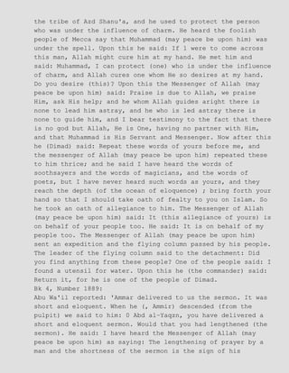 the tribe of Azd Shanu'a, and he used to protect the person
who was under the influence of charm. He heard the foolish
people of Mecca say that Muhammad (may peace be upon him) was
under the spell. Upon this he said: If 1 were to come across
this man, Allah might cure him at my hand. He met him and
said: Muhammad, I can protect (one) who is under the influence
of charm, and Allah cures one whom He so desires at my hand.
Do you desire (this)? Upon this the Messenger of Allah (may
peace be upon him) said: Praise is due to Allah, we praise
Him, ask His help; and he whom Allah guides aright there is
none to lead him astray, and he who is led astray there is
none to guide him, and I bear testimony to the fact that there
is no god but Allah, He is One, having no partner with Him,
and that Muhammad is His Servant and Messenger. Now after this
he (Dimad) said: Repeat these words of yours before me, and
the messenger of Allah (may peace be upon him) repeated these
to him thrice; and he said I have heard the words of
soothsayers and the words of magicians, and the words of
poets, but I have never heard such words as yours, and they
reach the depth (of the ocean of eloquence) ; bring forth your
hand so that I should take oath of fealty to you on Islam. So
he took an oath of allegiance to him. The Messenger of Allah
(may peace be upon him) said: It (this allegiance of yours) is
on behalf of your people too. He said: It is on behalf of my
people too. The Messenger of Allah (may peace be upon him)
sent an expedition and the flying column passed by his people.
The leader of the flying column said to the detachment: Did
you find anything from these people? One of the people said: I
found a utensil for water. Upon this he (the commander) said:
Return it, for he is one of the people of Dimad.
Bk 4, Number 1889:
Abu Wa'il reported: 'Ammar delivered to us the sermon. It was
short and eloquent. When he (, Ammir) descended (from the
pulpit) we said to him: 0 Abd al−Yaqzn, you have delivered a
short and eloquent sermon. Would that you had lengthened (the
sermon). He said: I have heard the Messenger of Allah (may
peace be upon him) as saying: The lengthening of prayer by a
man and the shortness of the sermon is the sign of his
 