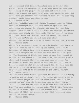 Jabir reported that Sulaik Ghatafani came on Friday (for
prayer) while the Messenger of Allah (may peace be upon him)
was sitting on the pulpit. Sulaik also sat down before
observing prayer. The Apostle of Allah (may peace be upon him)
said: Have you observed two rak'ahs? He said: No. He (the Holy
Prophet) said: Stand and observe them
Bk 4, Number 1903:
Jabir b. 'Abdullah reported: Sulaik Ghatafani came on Friday
when the Messenger of Allah (may peace be upon him) was
delivering the sermon. He (Sulaik) sat down. He (the Holy
Prophet) said to him: 0 Sulaik I stand and observe two rak'ahs
and make them short, and then said: When any one of you comes
on Friday, while the Imam delivers the sermon, he should
observe two rak'ahs and should make them short.
Chapter 160: HADITH PERTAINING TO GIVING INSTRUCTION IN KHUTBA
Bk 4, Number 1904:
Abu Rifa'a reported: I came to the Holy Prophet (way peace be
upon him) when he was delivering the sermon, and I said:
Messenger of Allah, here is a stranger and he wants to learn
about this religion and he does not know what this religion
is. The Messenger of Allah (may peace be upon him) looked at
me and left his sermon till he came to me, and he was given a
chair and I thought that Its legs were made of iron. The
Messenger of Allah (may peace be upon him) sat In it and he
began to teach me what Allah had taught him. He then came (to
the pulpit) for his sermon and completed it to the end.
Chapter 161: WHAT IS TO BE RECITED IN THE JUMUIA PRAYER?
Bk 4, Number 1905:
Ibn Abu Rafi' said: Marwan appointed Abu Huraira as his deputy
in Medina and he himself left t for Mecca. Abu Huraira led as
in the Jumu'a prayer and recited after Surah Jumu'a in the
second rak'ah:" When the hypocrites came to thee" (Surah
lxiii.). I then met Abu Huraira as he came back and said to
him: You have recited two surahs which 'Ali b. Abu Talib used
to recite in Kufah. Upon this Abu Huraira said: I heard the
Messenger of Allah (may peace: be upon him) 'reciting these
two in the Friday (prayer).
Bk 4, Number 1906:
 