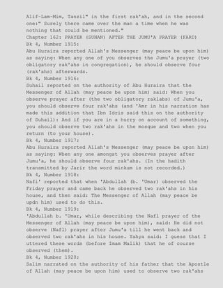 Alif−Lam−Mim, Tanzil" in the first rak'ah, and in the second
one:" Surely there came over the man a time when he was
nothing that could be mentioned."
Chapter 162: PRAYER (SUNAN) AFTER THE JUMU'A PRAYER (FARD)
Bk 4, Number 1915:
Abu Huraira reported Allah's Messenger (may peace be upon him)
as saying: When any one of you observes the Jumu'a prayer (two
obligatory rak'ahs in congregation), he should observe four
(rak'ahs) afterwards.
Bk 4, Number 1916:
Suhail reported on the authority of Abu Huraira that the
Messenger of Allah (may peace be upon him) said: When you
observe prayer after (the two obligatory raklabs) of Jumu'a,
you should observe four rak'ahs (and 'Amr in his narration has
made this addition that Ibn Idris said this on the authority
of Suhail): And if you are in a hurry on account of something,
you should observe two rak'ahs in the mosque and two when you
return (to your house).
Bk 4, Number 1917:
Abu Huraira reported Allah's Messenger (may peace be upon him)
as saying: When any one amongst you observes prayer after
Jumu'a, he should observe four rak'ahs. (In the hadith
transmitted by Jarir the word minkum is not recorded.)
Bk 4, Number 1918:
Nafi' reported that when 'Abdullah (b. 'Umar) observed the
Friday prayer and came back he observed two rak'ahs in his
house, and then said: The Messenger of Allah (may peace be
updn him) used to do this.
Bk 4, Number 1919:
'Abdullah b. 'Umar, while describing the Nafl prayer of the
Messenger of Allah (may peace be upon him), said: He did not
observe (Nafl) prayer after Jumu'a till he went back and
observed two rak'ahs in his house. Yahya said: I guess that I
uttered these words (before Imam Malik) that he of course
observed (them).
Bk 4, Number 1920:
Salim narrated on the authority of his father that the Apostle
of Allah (may peace be upon him) used to observe two rak'ahs
 